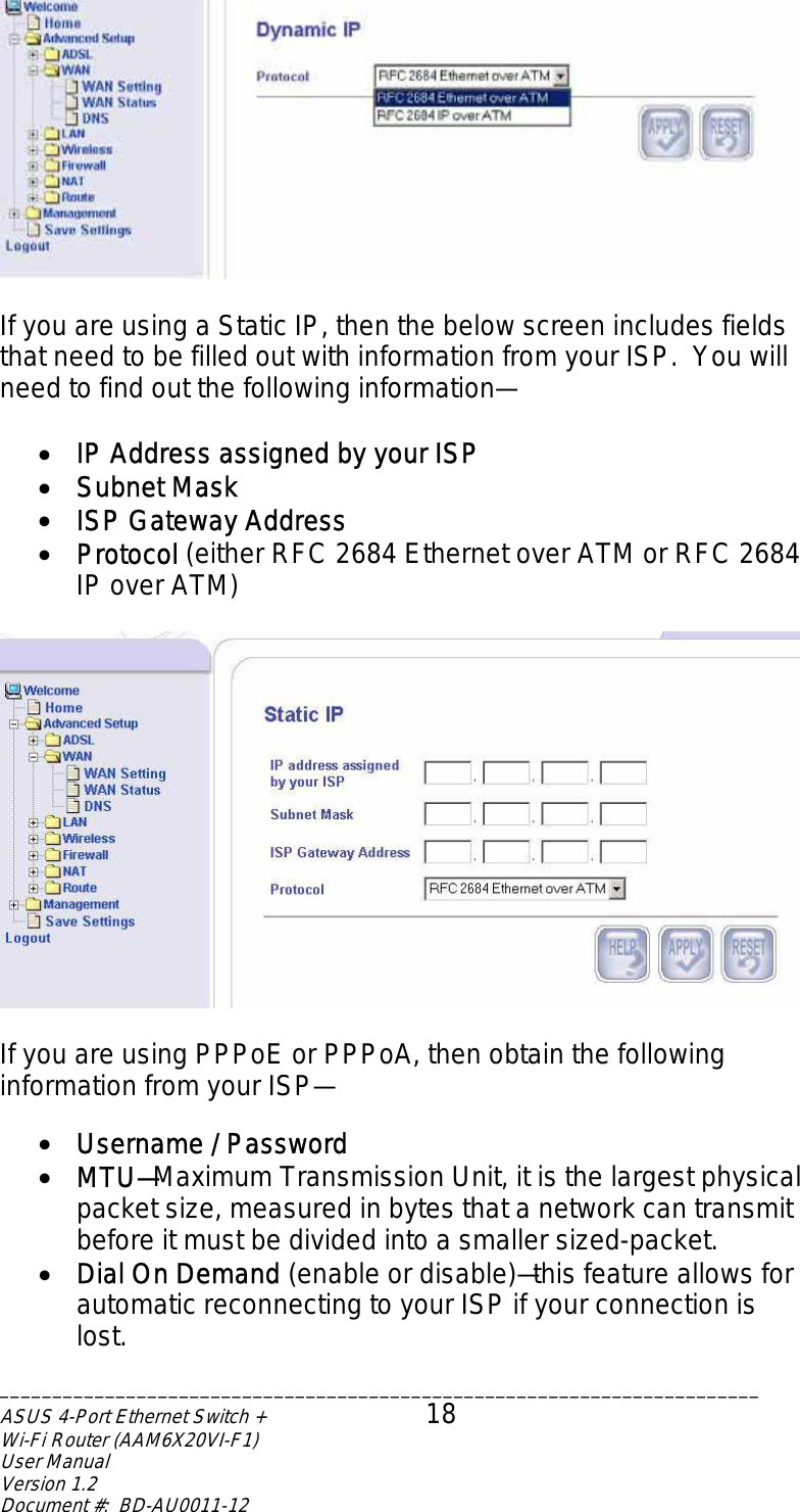   If you are using a Static IP, then the below screen includes fields that need to be filled out with information from your ISP.  You will need to find out the following information—  •  IP Address assigned by your ISP •  Subnet Mask •  ISP Gateway Address •  Protocol (either RFC 2684 Ethernet over ATM or RFC 2684 IP over ATM)    If you are using PPPoE or PPPoA, then obtain the following information from your ISP—  •  Username / Password •  MTU—Maximum Transmission Unit, it is the largest physical packet size, measured in bytes that a network can transmit before it must be divided into a smaller sized-packet. •  Dial On Demand (enable or disable)—this feature allows for automatic reconnecting to your ISP if your connection is lost. ________________________________________________________________________ASUS 4-Port Ethernet Switch +  18 Wi-Fi Router (AAM6X20VI-F1) User Manual                                                                         Version 1.2 Document #:  BD-AU0011-12  