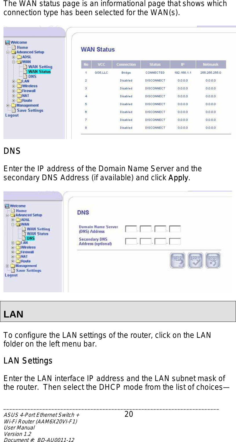 The WAN status page is an informational page that shows which connection type has been selected for the WAN(s).   DNS  Enter the IP address of the Domain Name Server and the secondary DNS Address (if available) and click Apply.    LAN  To configure the LAN settings of the router, click on the LAN folder on the left menu bar.   LAN Settings  Enter the LAN interface IP address and the LAN subnet mask of the router.  Then select the DHCP mode from the list of choices—  ________________________________________________________________________ASUS 4-Port Ethernet Switch +  20 Wi-Fi Router (AAM6X20VI-F1) User Manual                                                                         Version 1.2 Document #:  BD-AU0011-12  