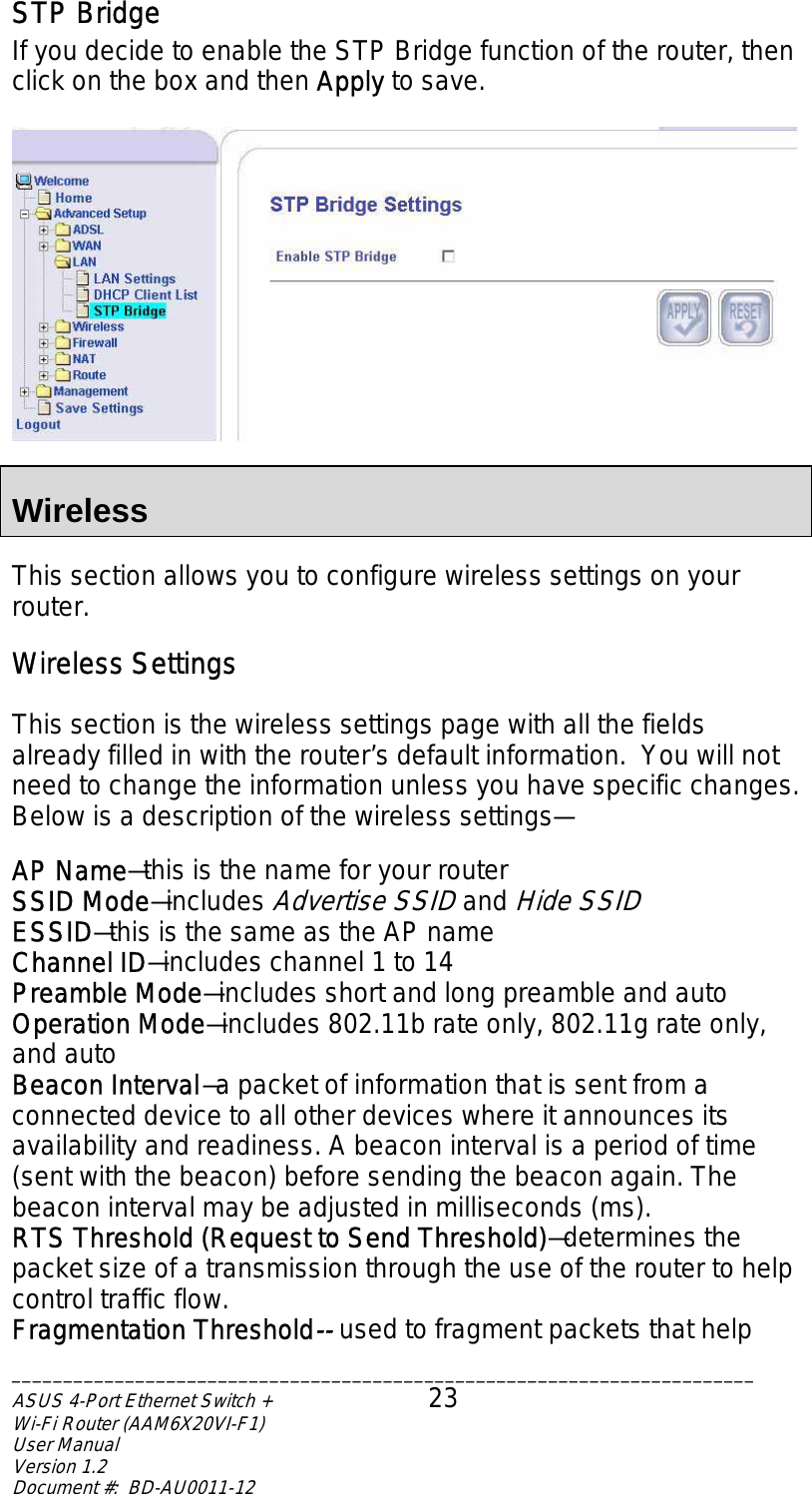 STP Bridge If you decide to enable the STP Bridge function of the router, then click on the box and then Apply to save.    Wireless  This section allows you to configure wireless settings on your router.   Wireless Settings  This section is the wireless settings page with all the fields already filled in with the router’s default information.  You will not need to change the information unless you have specific changes.  Below is a description of the wireless settings—  AP Name—this is the name for your router SSID Mode—includes Advertise SSID and Hide SSID ESSID—this is the same as the AP name Channel ID—includes channel 1 to 14 Preamble Mode—includes short and long preamble and auto Operation Mode—includes 802.11b rate only, 802.11g rate only, and auto Beacon Interval—a packet of information that is sent from a connected device to all other devices where it announces its availability and readiness. A beacon interval is a period of time (sent with the beacon) before sending the beacon again. The beacon interval may be adjusted in milliseconds (ms). RTS Threshold (Request to Send Threshold)—determines the packet size of a transmission through the use of the router to help control traffic flow.  Fragmentation Threshold-- used to fragment packets that help ________________________________________________________________________ASUS 4-Port Ethernet Switch +  23 Wi-Fi Router (AAM6X20VI-F1) User Manual                                                                         Version 1.2 Document #:  BD-AU0011-12  