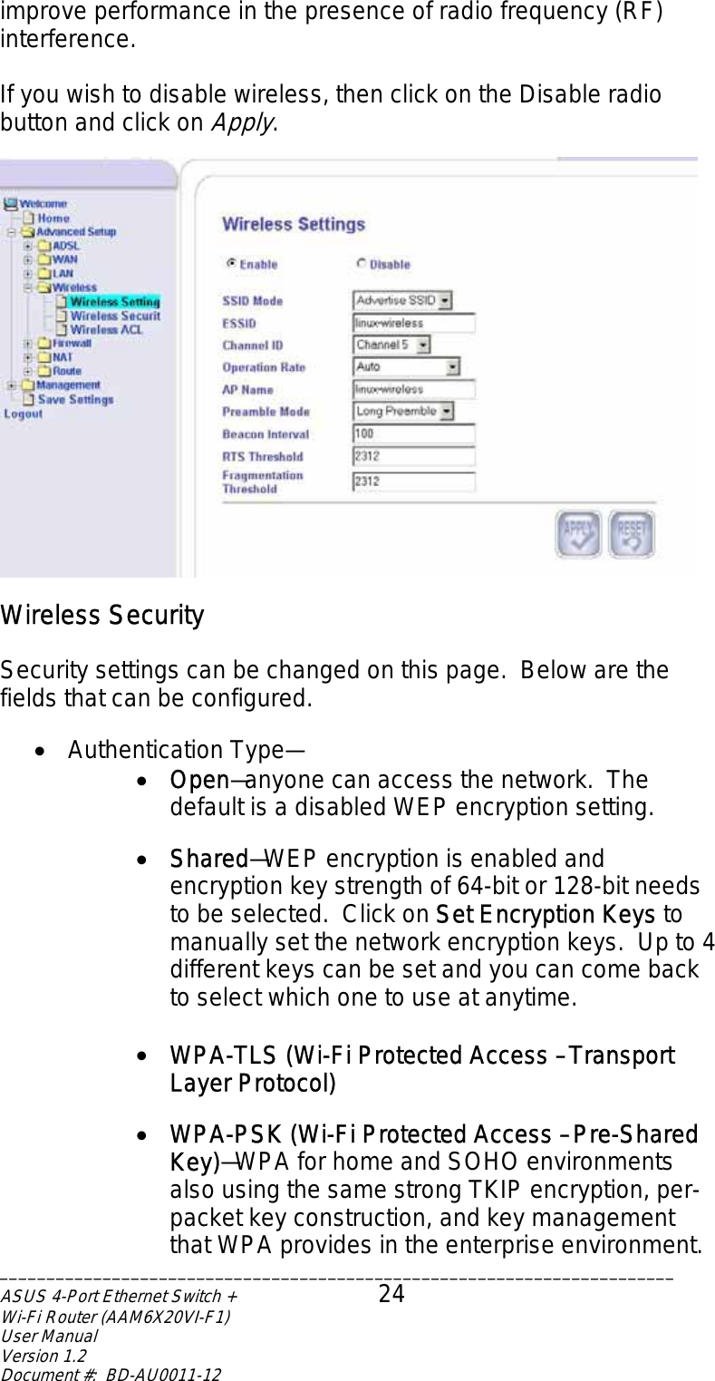 improve performance in the presence of radio frequency (RF) interference.  If you wish to disable wireless, then click on the Disable radio button and click on Apply.   Wireless Security  Security settings can be changed on this page.  Below are the fields that can be configured.  •  Authentication Type— •  Open—anyone can access the network.  The default is a disabled WEP encryption setting.  •  Shared—WEP encryption is enabled and encryption key strength of 64-bit or 128-bit needs to be selected.  Click on Set Encryption Keys to manually set the network encryption keys.  Up to 4 different keys can be set and you can come back to select which one to use at anytime.  •  WPA-TLS (Wi-Fi Protected Access – Transport Layer Protocol)  •  WPA-PSK (Wi-Fi Protected Access – Pre-Shared Key)—WPA for home and SOHO environments also using the same strong TKIP encryption, per-packet key construction, and key management that WPA provides in the enterprise environment.  ________________________________________________________________________ASUS 4-Port Ethernet Switch +  24 Wi-Fi Router (AAM6X20VI-F1) User Manual                                                                         Version 1.2 Document #:  BD-AU0011-12  