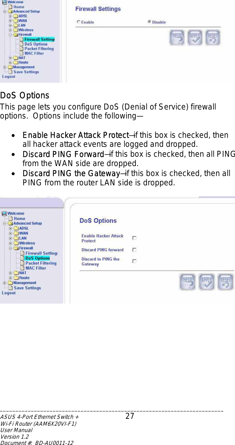  DoS Options This page lets you configure DoS (Denial of Service) firewall options.  Options include the following—  •  Enable Hacker Attack Protect—if this box is checked, then all hacker attack events are logged and dropped. •  Discard PING Forward—if this box is checked, then all PING from the WAN side are dropped. •  Discard PING the Gateway—if this box is checked, then all PING from the router LAN side is dropped.   ________________________________________________________________________ASUS 4-Port Ethernet Switch +  27 Wi-Fi Router (AAM6X20VI-F1) User Manual                                                                         Version 1.2 Document #:  BD-AU0011-12  