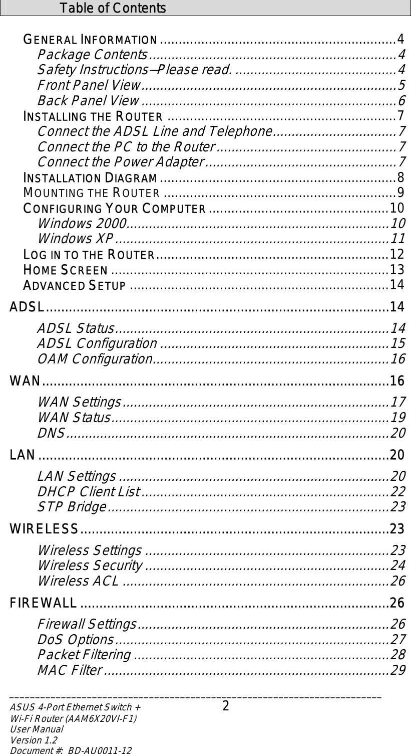________________________________________________________________________ASUS 4-Port Ethernet Switch +  2 Wi-Fi Router (AAM6X20VI-F1) User Manual                                                                         Version 1.2 Document #:  BD-AU0011-12   Table of Contents  GENERAL INFORMATION...............................................................4 Package Contents..................................................................4 Safety Ins ruc ions—Please read.t tr...........................................4 F ont Panel View....................................................................5 Back Panel View ....................................................................6 INSTALLING THE ROUTER .............................................................7 Connect the ADSL Line and Telephone.................................7 Connect the PC to the Router................................................7 Connect the Power Adapter...................................................7 INSTALLATION DIAGRAM...............................................................8 MOUNTING THE ROUTER ..............................................................9 CONFIGURING YOUR COMPUTER................................................10 Windows 2000......................................................................10 Windows XP.........................................................................11 LOG IN TO THE ROUTER..............................................................12 HOME SCREEN ..........................................................................13 ADVANCED SETUP .....................................................................14 ADSL..........................................................................................14 ADSL Status.........................................................................14 ADSL Configuration .............................................................15 OAM Configuration...............................................................16 WAN...........................................................................................16 WAN Settings.......................................................................17 WAN Status..........................................................................19 DNS......................................................................................20 LAN............................................................................................20 LAN Settings ........................................................................20 DHCP Client List..................................................................22 STP Bridge...........................................................................23 WIRELESS.................................................................................23 Wireless Settings .................................................................23 Wireless Security .................................................................24 Wireless ACL .......................................................................26 FIREWALL .................................................................................26 Firewall Settings...................................................................26 DoS Options.........................................................................27 Packet Filtering ....................................................................28 MAC Filter ............................................................................29 