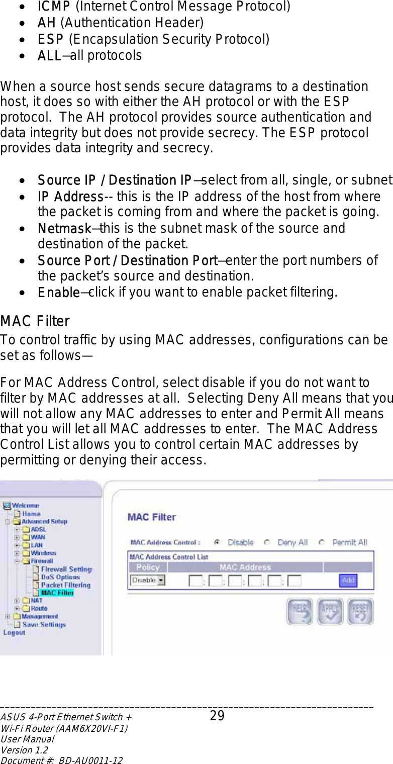 •  ICMP (Internet Control Message Protocol) •  AH (Authentication Header) •  ESP (Encapsulation Security Protocol) •  ALL—all protocols  When a source host sends secure datagrams to a destination host, it does so with either the AH protocol or with the ESP protocol.  The AH protocol provides source authentication and data integrity but does not provide secrecy. The ESP protocol provides data integrity and secrecy.  •  Source IP / Destination IP—select from all, single, or subnet •  IP Address-- this is the IP address of the host from where the packet is coming from and where the packet is going. •  Netmask—this is the subnet mask of the source and destination of the packet. •  Source Port / Destination Port—enter the port numbers of the packet’s source and destination. •  Enable—click if you want to enable packet filtering. MAC Filter To control traffic by using MAC addresses, configurations can be set as follows—  For MAC Address Control, select disable if you do not want to filter by MAC addresses at all.  Selecting Deny All means that you will not allow any MAC addresses to enter and Permit All means that you will let all MAC addresses to enter.  The MAC Address Control List allows you to control certain MAC addresses by permitting or denying their access.    ________________________________________________________________________ASUS 4-Port Ethernet Switch +  29 Wi-Fi Router (AAM6X20VI-F1) User Manual                                                                         Version 1.2 Document #:  BD-AU0011-12  