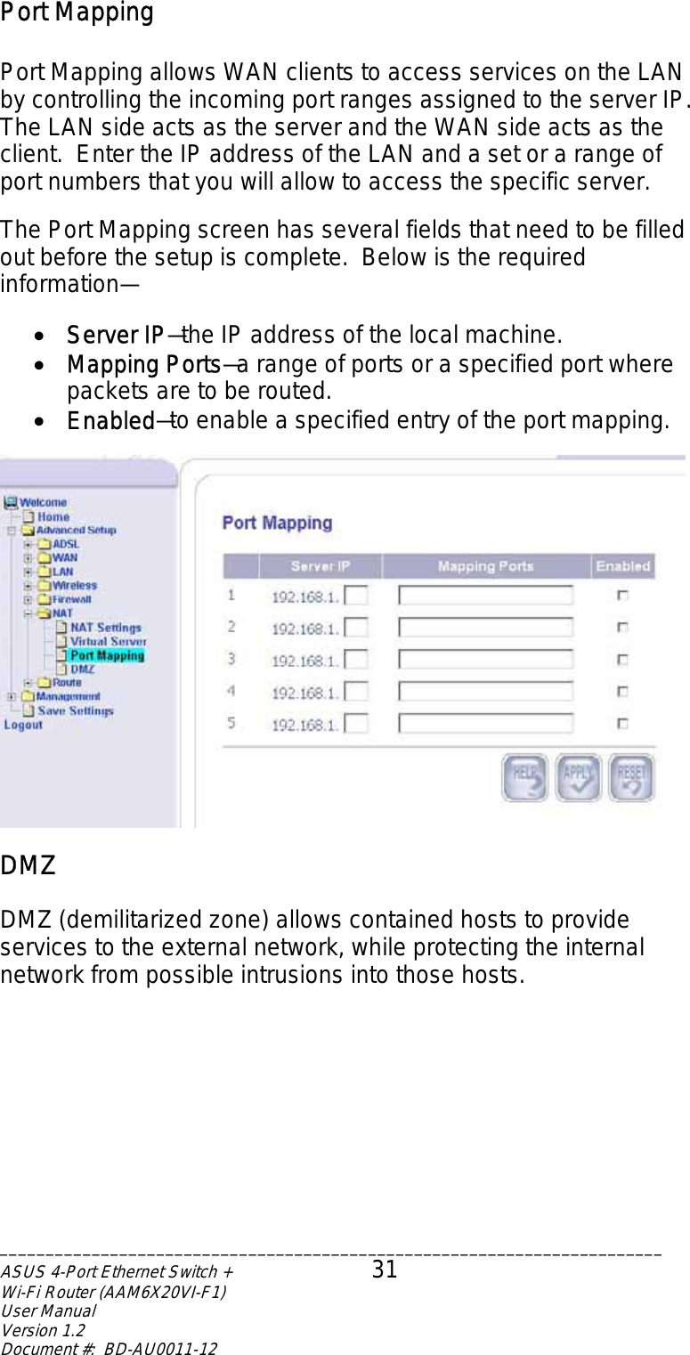 Port Mapping  Port Mapping allows WAN clients to access services on the LAN by controlling the incoming port ranges assigned to the server IP. The LAN side acts as the server and the WAN side acts as the client.  Enter the IP address of the LAN and a set or a range of port numbers that you will allow to access the specific server.    The Port Mapping screen has several fields that need to be filled out before the setup is complete.  Below is the required information—  •  Server IP—the IP address of the local machine. •  Mapping Ports—a range of ports or a specified port where packets are to be routed. •  Enabled—to enable a specified entry of the port mapping.   DMZ  DMZ (demilitarized zone) allows contained hosts to provide services to the external network, while protecting the internal network from possible intrusions into those hosts.   ________________________________________________________________________ASUS 4-Port Ethernet Switch +  31 Wi-Fi Router (AAM6X20VI-F1) User Manual                                                                         Version 1.2 Document #:  BD-AU0011-12  