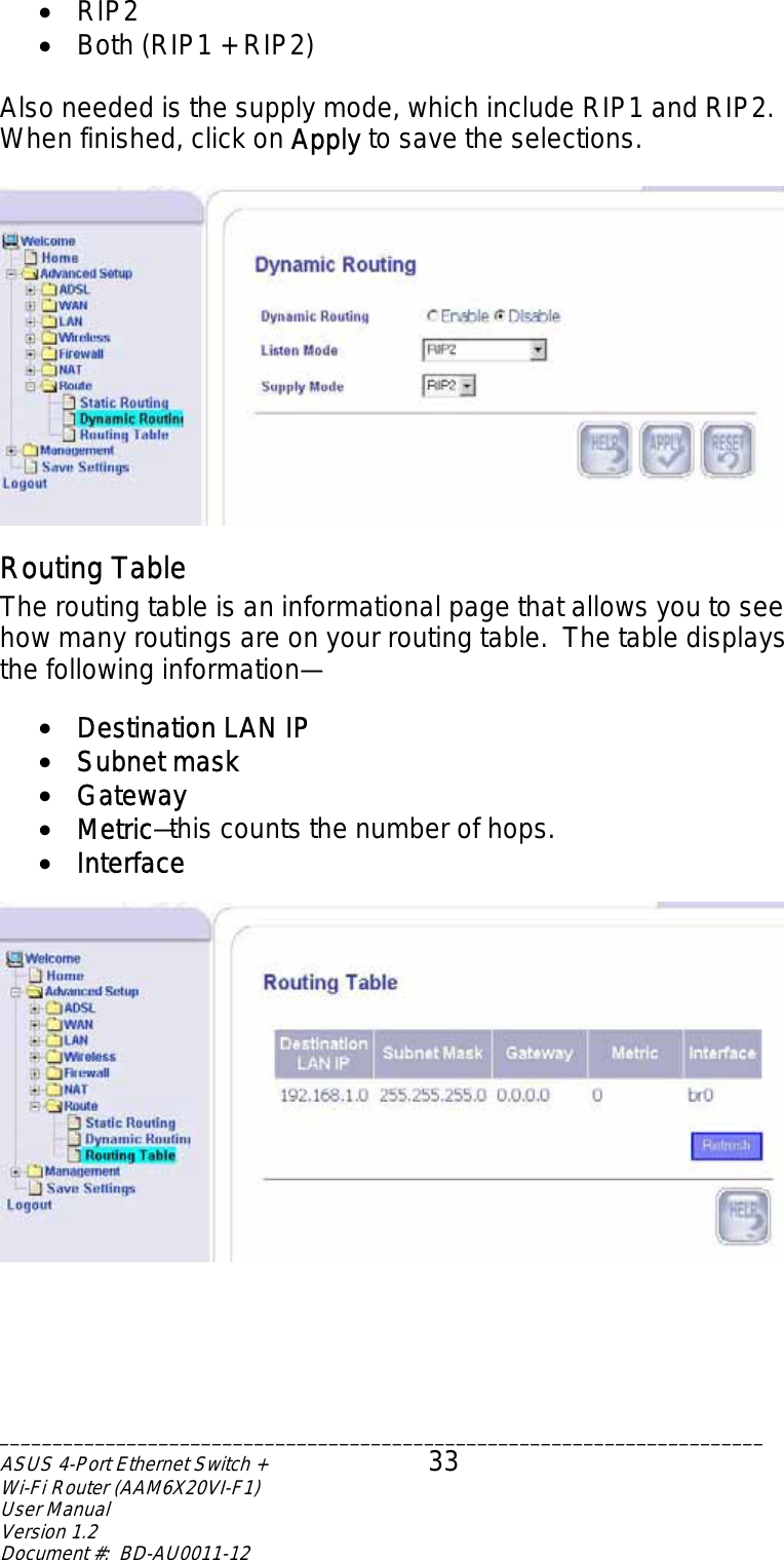 •  RIP2 •  Both (RIP1 + RIP2)  Also needed is the supply mode, which include RIP1 and RIP2. When finished, click on Apply to save the selections.   Routing Table The routing table is an informational page that allows you to see how many routings are on your routing table.  The table displays the following information—  •  Destination LAN IP •  Subnet mask •  Gateway •  Metric—this counts the number of hops. •  Interface    ________________________________________________________________________ASUS 4-Port Ethernet Switch +  33 Wi-Fi Router (AAM6X20VI-F1) User Manual                                                                         Version 1.2 Document #:  BD-AU0011-12  