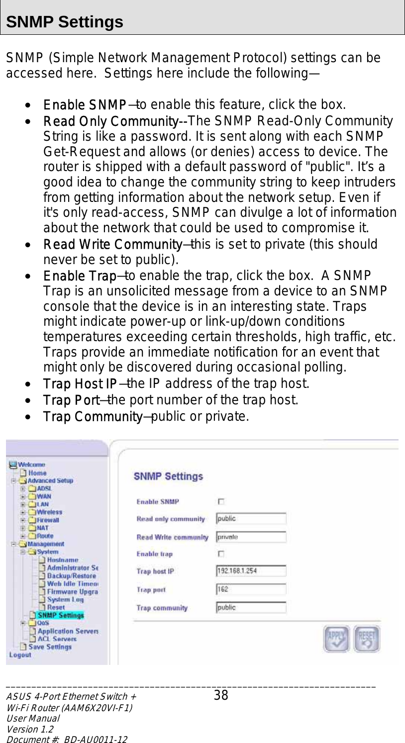  SNMP Settings  SNMP (Simple Network Management Protocol) settings can be accessed here.  Settings here include the following—  •  Enable SNMP—to enable this feature, click the box. •  Read Only Community--The SNMP Read-Only Community String is like a password. It is sent along with each SNMP Get-Request and allows (or denies) access to device. The router is shipped with a default password of &quot;public&quot;. It’s a good idea to change the community string to keep intruders from getting information about the network setup. Even if it&apos;s only read-access, SNMP can divulge a lot of information about the network that could be used to compromise it. •  Read Write Community—this is set to private (this should never be set to public). •  Enable Trap—to enable the trap, click the box.  A SNMP Trap is an unsolicited message from a device to an SNMP console that the device is in an interesting state. Traps might indicate power-up or link-up/down conditions temperatures exceeding certain thresholds, high traffic, etc. Traps provide an immediate notification for an event that might only be discovered during occasional polling. •  Trap Host IP—the IP address of the trap host. •  Trap Port—the port number of the trap host. •  Trap Community—public or private.   ________________________________________________________________________ASUS 4-Port Ethernet Switch +  38 Wi-Fi Router (AAM6X20VI-F1) User Manual                                                                         Version 1.2 Document #:  BD-AU0011-12  