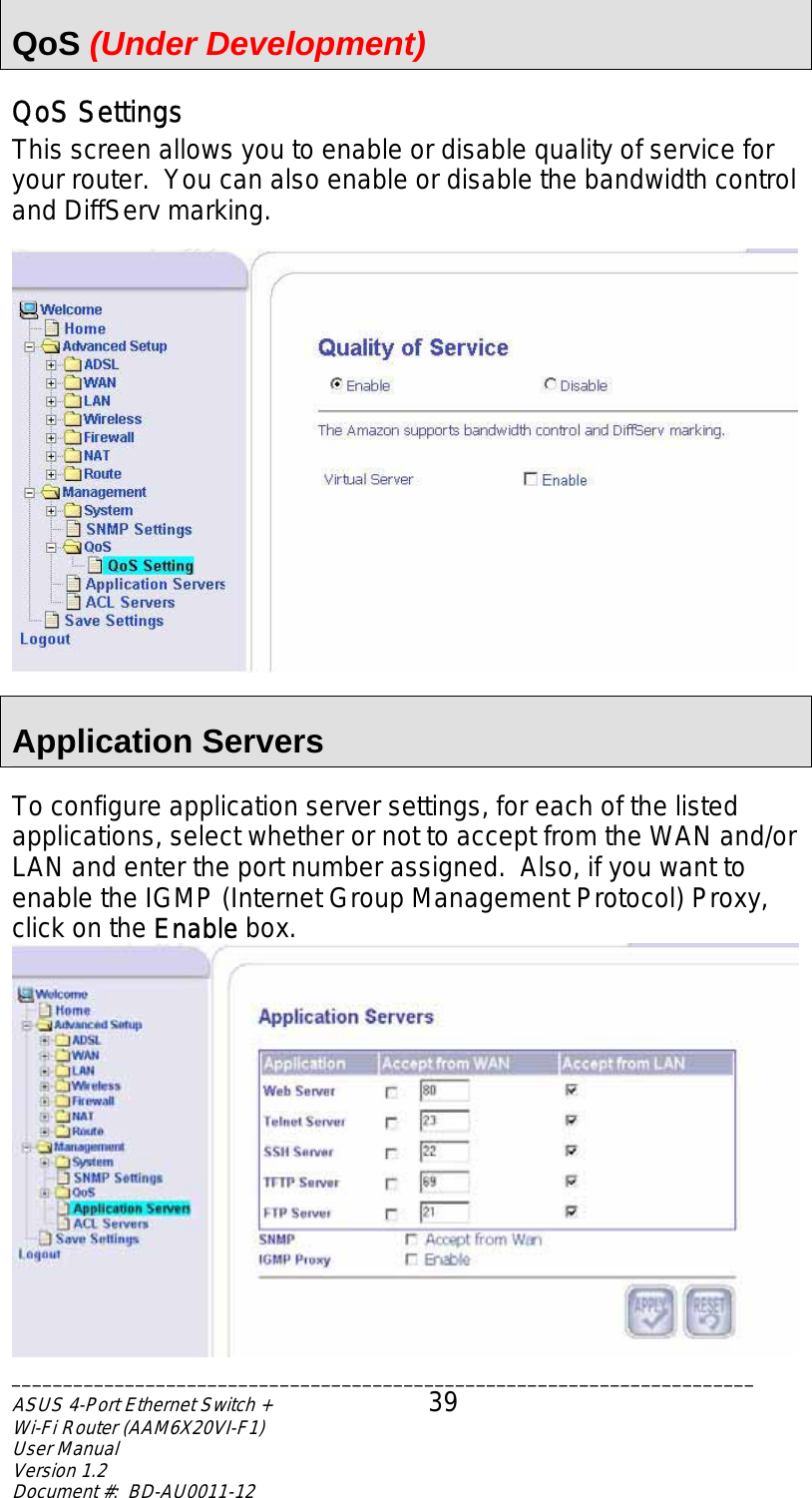  QoS (Under Development) QoS Settings This screen allows you to enable or disable quality of service for your router.  You can also enable or disable the bandwidth control and DiffServ marking.    Application Servers  To configure application server settings, for each of the listed applications, select whether or not to accept from the WAN and/or LAN and enter the port number assigned.  Also, if you want to enable the IGMP (Internet Group Management Protocol) Proxy, click on the Enable box.  ________________________________________________________________________ASUS 4-Port Ethernet Switch +  39 Wi-Fi Router (AAM6X20VI-F1) User Manual                                                                         Version 1.2 Document #:  BD-AU0011-12  