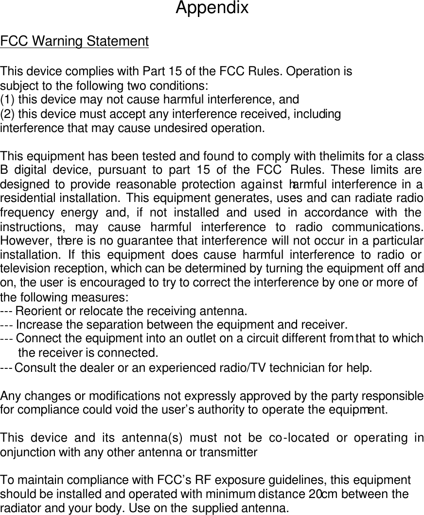 Appendix  FCC Warning Statement  This device complies with Part 15 of the FCC Rules. Operation is subject to the following two conditions: (1) this device may not cause harmful interference, and (2) this device must accept any interference received, including interference that may cause undesired operation.  This equipment has been tested and found to comply with thelimits for a class B digital device, pursuant to part 15 of the FCC Rules. These limits are designed to provide reasonable protection against harmful interference in a residential installation. This equipment generates, uses and can radiate radio frequency energy and, if not installed and used in accordance with the  instructions, may cause harmful interference to radio communications. However, there is no guarantee that interference will not occur in a particular installation. If this equipment does cause harmful interference to radio or television reception, which can be determined by turning the equipment off and on, the user is encouraged to try to correct the interference by one or more of the following measures:  --- Reorient or relocate the receiving antenna. --- Increase the separation between the equipment and receiver. --- Connect the equipment into an outlet on a circuit different from that to which the receiver is connected. --- Consult the dealer or an experienced radio/TV technician for help.  Any changes or modifications not expressly approved by the party responsible for compliance could void the user’s authority to operate the equipment.  This device and its antenna(s) must not be co-located or operating in onjunction with any other antenna or transmitter  To maintain compliance with FCC’s RF exposure guidelines, this equipment should be installed and operated with minimum distance 20cm between the radiator and your body. Use on the supplied antenna.         