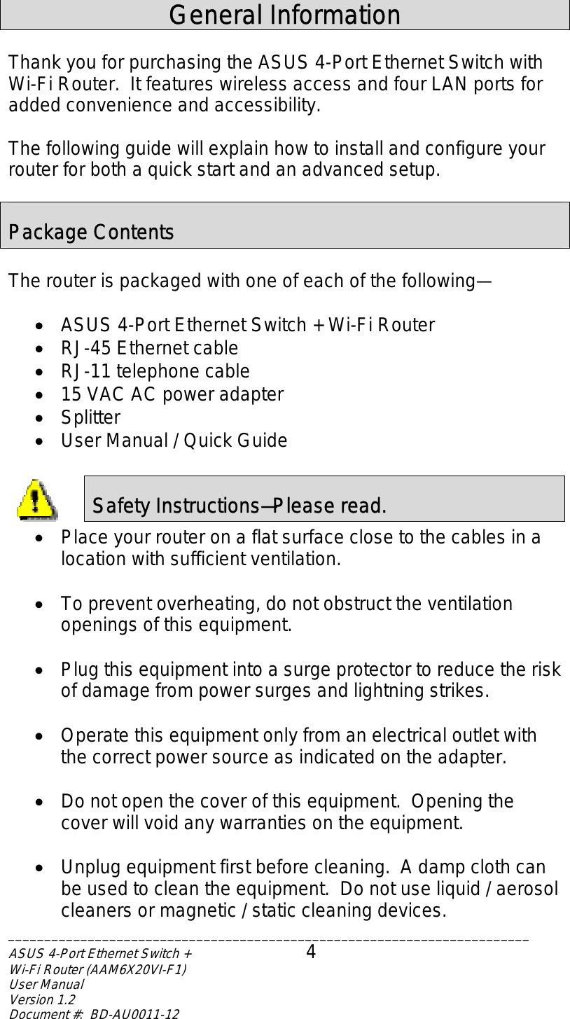  General Information  Thank you for purchasing the ASUS 4-Port Ethernet Switch with Wi-Fi Router.  It features wireless access and four LAN ports for added convenience and accessibility.  The following guide will explain how to install and configure your router for both a quick start and an advanced setup.  Package Contents  The router is packaged with one of each of the following—  •  ASUS 4-Port Ethernet Switch + Wi-Fi Router •  RJ-45 Ethernet cable •  RJ-11 telephone cable •  15 VAC AC power adapter •  Splitter •  User Manual / Quick Guide  Safety Instructions—Please read.  •  Place your router on a flat surface close to the cables in a location with sufficient ventilation.  •  To prevent overheating, do not obstruct the ventilation openings of this equipment.  •  Plug this equipment into a surge protector to reduce the risk of damage from power surges and lightning strikes.  •  Operate this equipment only from an electrical outlet with the correct power source as indicated on the adapter.    •  Do not open the cover of this equipment.  Opening the cover will void any warranties on the equipment.  •  Unplug equipment first before cleaning.  A damp cloth can be used to clean the equipment.  Do not use liquid / aerosol cleaners or magnetic / static cleaning devices. ________________________________________________________________________ASUS 4-Port Ethernet Switch +  4 Wi-Fi Router (AAM6X20VI-F1) User Manual                                                                         Version 1.2 Document #:  BD-AU0011-12  