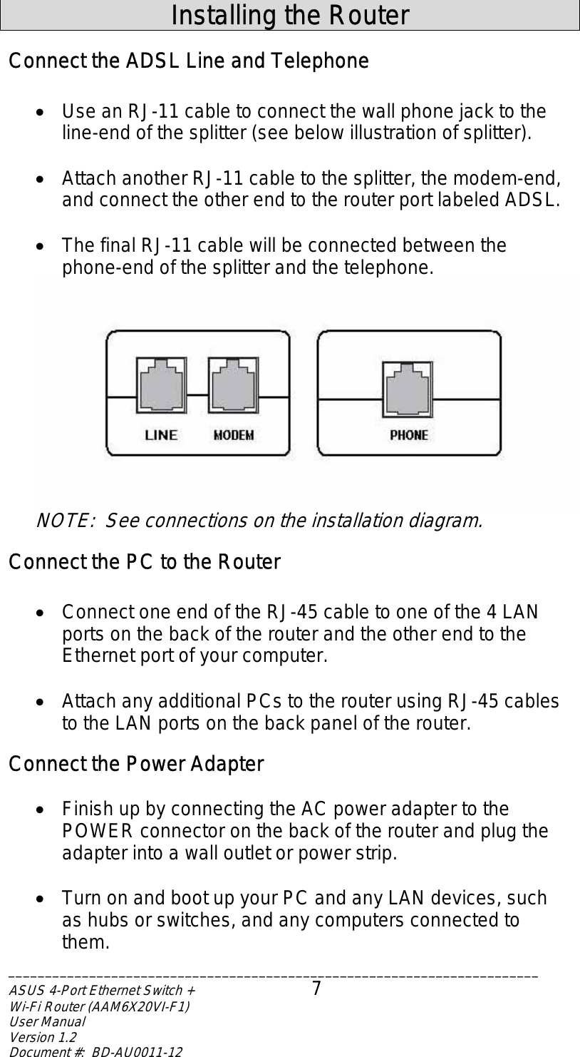  Installing the Router Connect the ADSL Line and Telephone  •  Use an RJ-11 cable to connect the wall phone jack to the line-end of the splitter (see below illustration of splitter).  •  Attach another RJ-11 cable to the splitter, the modem-end, and connect the other end to the router port labeled ADSL.  •  The final RJ-11 cable will be connected between the phone-end of the splitter and the telephone.  NOTE:  See connections on the installation diagram. Connect the PC to the Router  •  Connect one end of the RJ-45 cable to one of the 4 LAN ports on the back of the router and the other end to the Ethernet port of your computer.    •  Attach any additional PCs to the router using RJ-45 cables to the LAN ports on the back panel of the router. Connect the Power Adapter  •  Finish up by connecting the AC power adapter to the POWER connector on the back of the router and plug the adapter into a wall outlet or power strip.  •  Turn on and boot up your PC and any LAN devices, such as hubs or switches, and any computers connected to them. ________________________________________________________________________ASUS 4-Port Ethernet Switch +  7 Wi-Fi Router (AAM6X20VI-F1) User Manual                                                                         Version 1.2 Document #:  BD-AU0011-12  