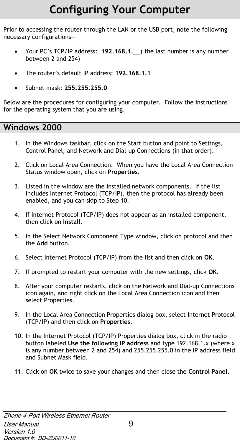 Zhone 4-Port Wireless Ethernet Router User Manual 9Version 1.0 Document #:  BD-ZU0011-10Configuring Your ComputerPrior to accessing the router through the LAN or the USB port, note the following necessary configurations— x Your PC’s TCP/IP address:  192.168.1.__( the last number is any number between 2 and 254) x The router’s default IP address: 192.168.1.1 x Subnet mask: 255.255.255.0Below are the procedures for configuring your computer.  Follow the instructions for the operating system that you are using. Windows 2000 1.  In the Windows taskbar, click on the Start button and point to Settings, Control Panel, and Network and Dial-up Connections (in that order). 2.  Click on Local Area Connection.  When you have the Local Area Connection Status window open, click on Properties.3.  Listed in the window are the installed network components.  If the list includes Internet Protocol (TCP/IP), then the protocol has already been enabled, and you can skip to Step 10. 4.  If Internet Protocol (TCP/IP) does not appear as an installed component, then click on Install.5.  In the Select Network Component Type window, click on protocol and then the Add button. 6.  Select Internet Protocol (TCP/IP) from the list and then click on OK.7.  If prompted to restart your computer with the new settings, click OK.8.  After your computer restarts, click on the Network and Dial-up Connections icon again, and right click on the Local Area Connection icon and then select Properties. 9.  In the Local Area Connection Properties dialog box, select Internet Protocol (TCP/IP) and then click on Properties.10. In the Internet Protocol (TCP/IP) Properties dialog box, click in the radio button labeled Use the following IP address and type 192.168.1.x (where x is any number between 2 and 254) and 255.255.255.0 in the IP address field and Subnet Mask field. 11. Click on OK twice to save your changes and then close the Control Panel.
