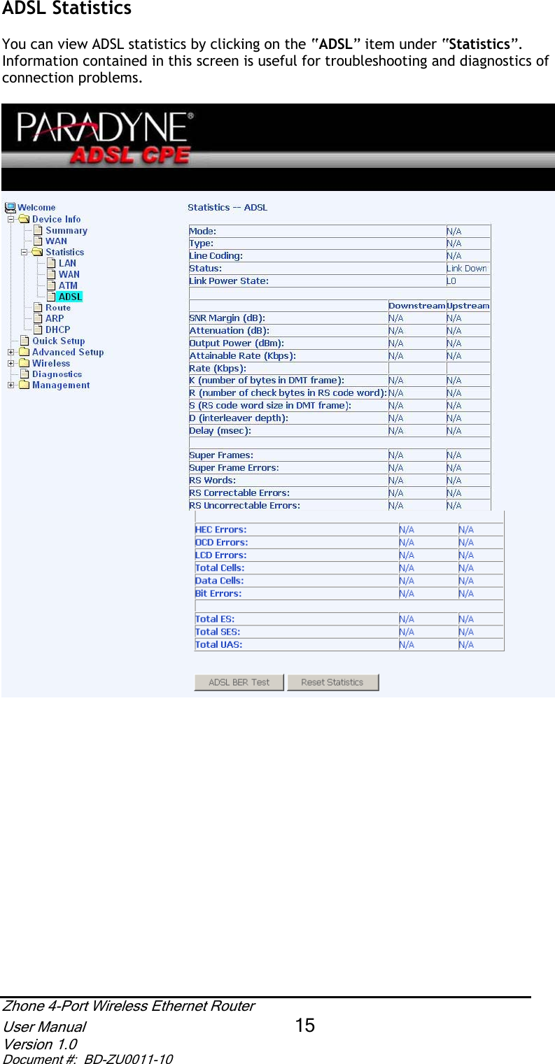 ADSL Statistics  You can view ADSL statistics by clicking on the “ADSL” item under “Statistics”.Information contained in this screen is useful for troubleshooting and diagnostics of connection problems.   Zhone 4-Port Wireless Ethernet Router User Manual 15Version 1.0 Document #:  BD-ZU0011-10