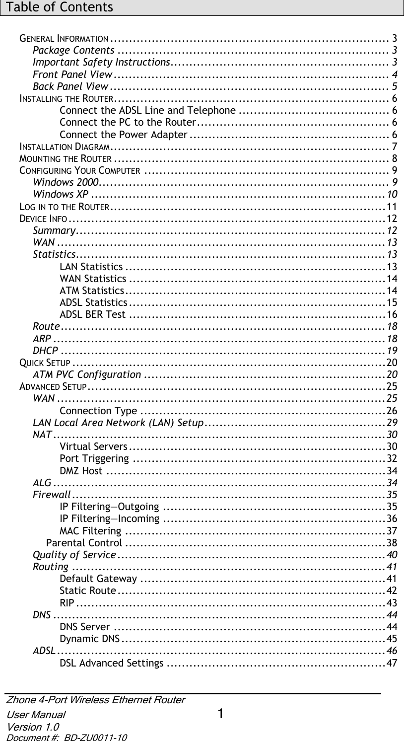 Zhone 4-Port Wireless Ethernet Router User Manual 1Version 1.0 Document #:  BD-ZU0011-10Table of Contents GENERAL INFORMATION .......................................................................... 3 Package Contents ........................................................................ 3Important Safety Instructions.......................................................... 3Front Panel View ......................................................................... 4Back Panel View .......................................................................... 5INSTALLING THE ROUTER......................................................................... 6 Connect the ADSL Line and Telephone ........................................ 6 Connect the PC to the Router................................................... 6 Connect the Power Adapter ..................................................... 6 INSTALLATION DIAGRAM.......................................................................... 7 MOUNTING THE ROUTER ......................................................................... 8 CONFIGURING YOUR COMPUTER ................................................................. 9 Windows 2000............................................................................. 9Windows XP ..............................................................................10LOG IN TO THE ROUTER.........................................................................11 DEVICE INFO ....................................................................................12 Summary..................................................................................12WAN .......................................................................................13Statistics..................................................................................13LAN Statistics .....................................................................13 WAN Statistics ....................................................................14 ATM Statistics.....................................................................14 ADSL Statistics ....................................................................15 ADSL BER Test ....................................................................16 Route......................................................................................18ARP ........................................................................................18DHCP ......................................................................................19QUICK SETUP ...................................................................................20 ATM PVC Configuration ................................................................20ADVANCED SETUP...............................................................................25 WAN .......................................................................................25Connection Type .................................................................26 LAN Local Area Network (LAN) Setup................................................29NAT ........................................................................................30Virtual Servers ....................................................................30 Port Triggering ...................................................................32 DMZ Host ..........................................................................34 ALG ........................................................................................34Firewall...................................................................................35IP Filtering—Outgoing ...........................................................35 IP Filtering—Incoming ...........................................................36 MAC Filtering .....................................................................37 Parental Control .....................................................................38 Quality of Service .......................................................................40Routing ...................................................................................41Default Gateway .................................................................41 Static Route.......................................................................42 RIP ..................................................................................43 DNS ........................................................................................44DNS Server ........................................................................44 Dynamic DNS ......................................................................45 ADSL .......................................................................................46DSL Advanced Settings ..........................................................47 