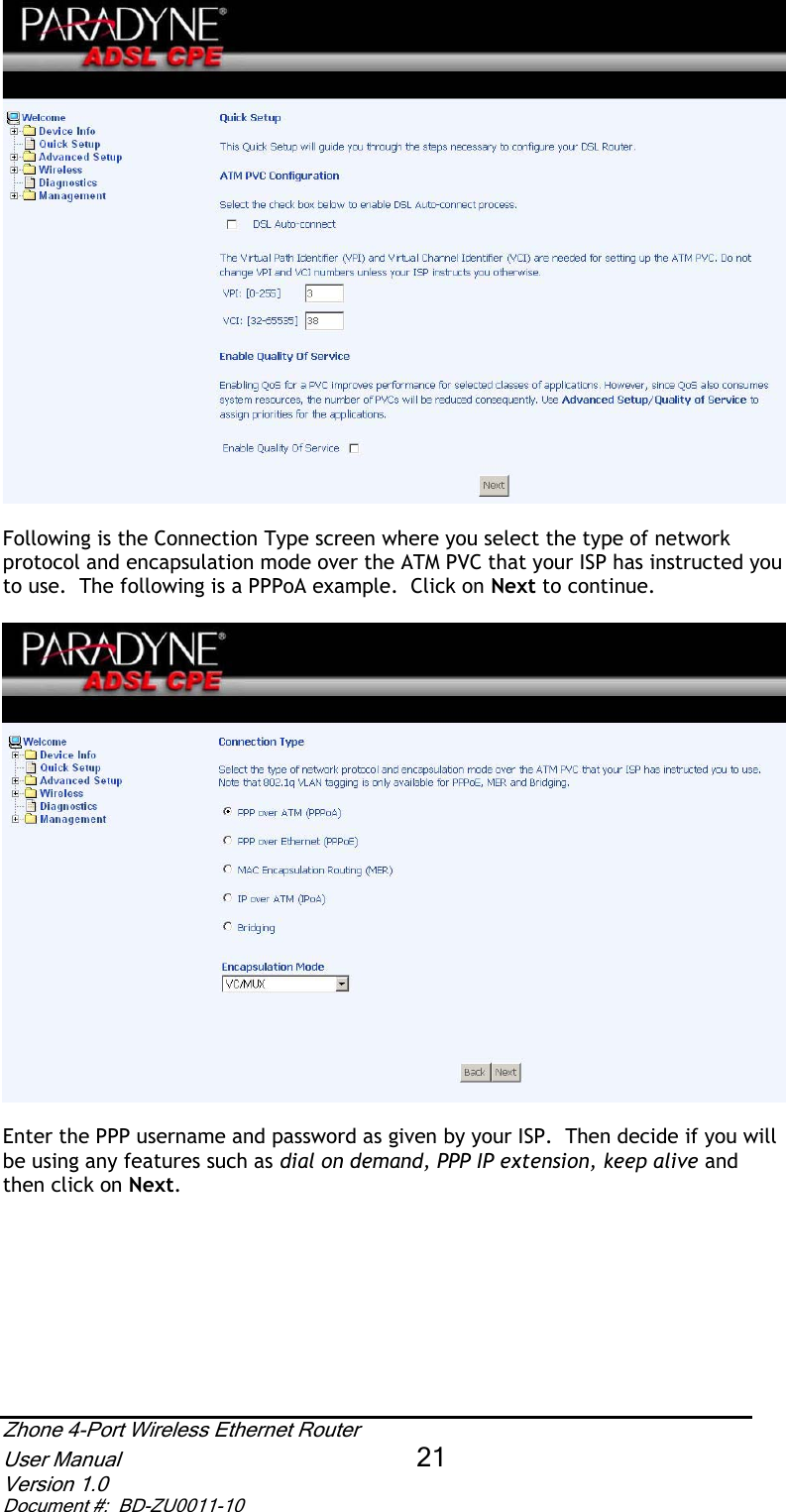 Following is the Connection Type screen where you select the type of network protocol and encapsulation mode over the ATM PVC that your ISP has instructed you to use.  The following is a PPPoA example.  Click on Next to continue. Enter the PPP username and password as given by your ISP.  Then decide if you will be using any features such as dial on demand, PPP IP extension, keep alive and then click on Next.Zhone 4-Port Wireless Ethernet Router User Manual 21Version 1.0 Document #:  BD-ZU0011-10