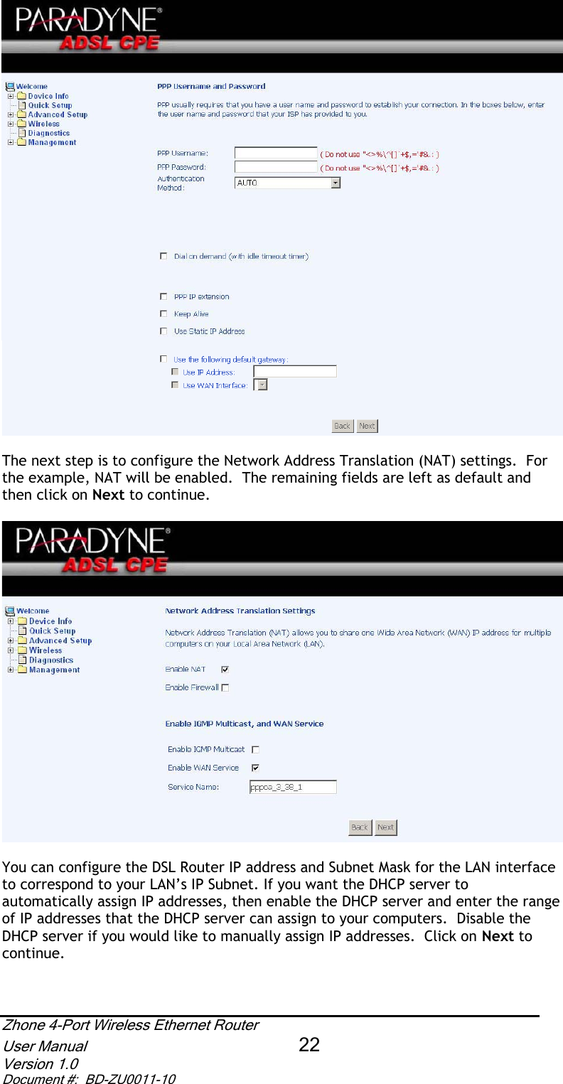The next step is to configure the Network Address Translation (NAT) settings.  For the example, NAT will be enabled.  The remaining fields are left as default and then click on Next to continue. You can configure the DSL Router IP address and Subnet Mask for the LAN interface to correspond to your LAN’s IP Subnet. If you want the DHCP server to automatically assign IP addresses, then enable the DHCP server and enter the range of IP addresses that the DHCP server can assign to your computers.  Disable the DHCP server if you would like to manually assign IP addresses.  Click on Next tocontinue.Zhone 4-Port Wireless Ethernet Router User Manual 22Version 1.0 Document #:  BD-ZU0011-10