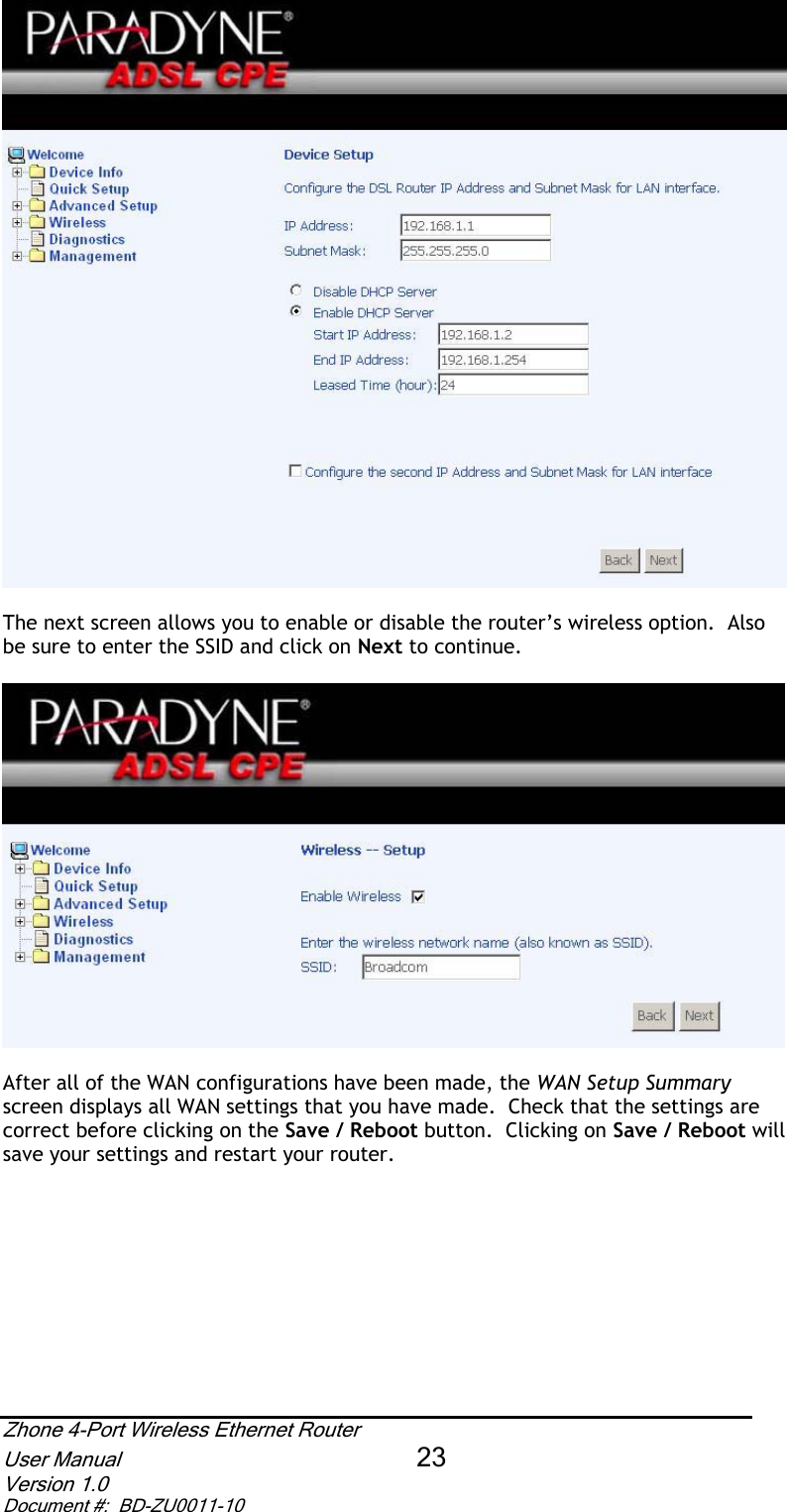 The next screen allows you to enable or disable the router’s wireless option.  Also be sure to enter the SSID and click on Next to continue. After all of the WAN configurations have been made, the WAN Setup Summaryscreen displays all WAN settings that you have made.  Check that the settings are correct before clicking on the Save / Reboot button.  Clicking on Save / Reboot will save your settings and restart your router. Zhone 4-Port Wireless Ethernet Router User Manual 23Version 1.0 Document #:  BD-ZU0011-10