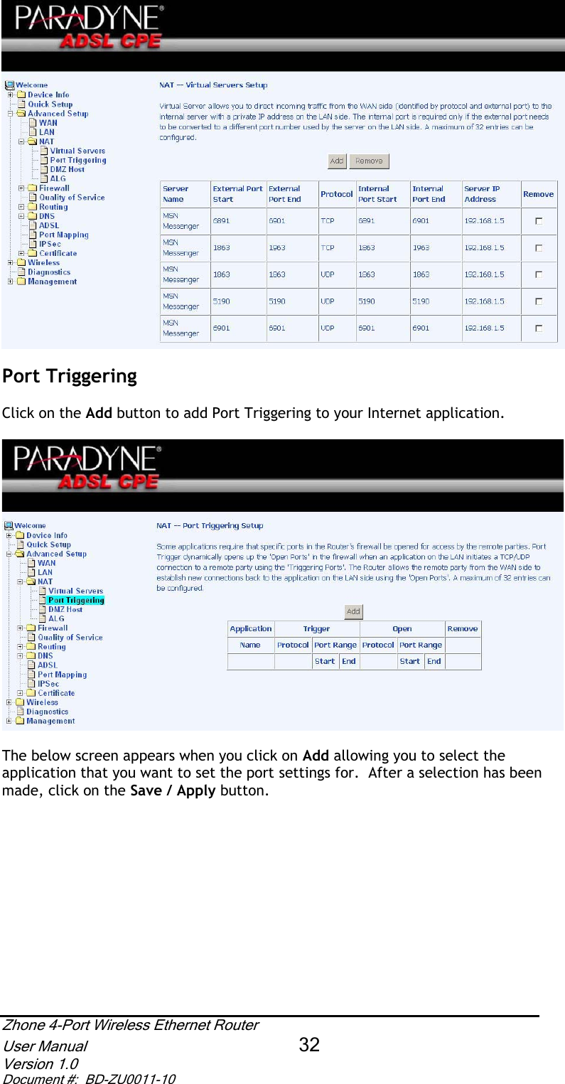 Port Triggering  Click on the Add button to add Port Triggering to your Internet application.  The below screen appears when you click on Add allowing you to select the application that you want to set the port settings for.  After a selection has been made, click on the Save / Apply button.Zhone 4-Port Wireless Ethernet Router User Manual 32Version 1.0 Document #:  BD-ZU0011-10