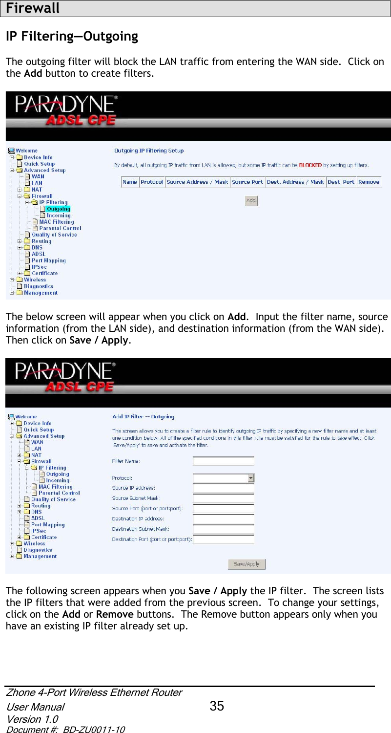 FirewallIP Filtering—Outgoing  The outgoing filter will block the LAN traffic from entering the WAN side.  Click on the Add button to create filters.  The below screen will appear when you click on Add.  Input the filter name, source information (from the LAN side), and destination information (from the WAN side). Then click on Save / Apply.The following screen appears when you Save / Apply the IP filter.  The screen lists the IP filters that were added from the previous screen.  To change your settings, click on the Add or Remove buttons.  The Remove button appears only when you have an existing IP filter already set up.   Zhone 4-Port Wireless Ethernet Router User Manual 35Version 1.0 Document #:  BD-ZU0011-10