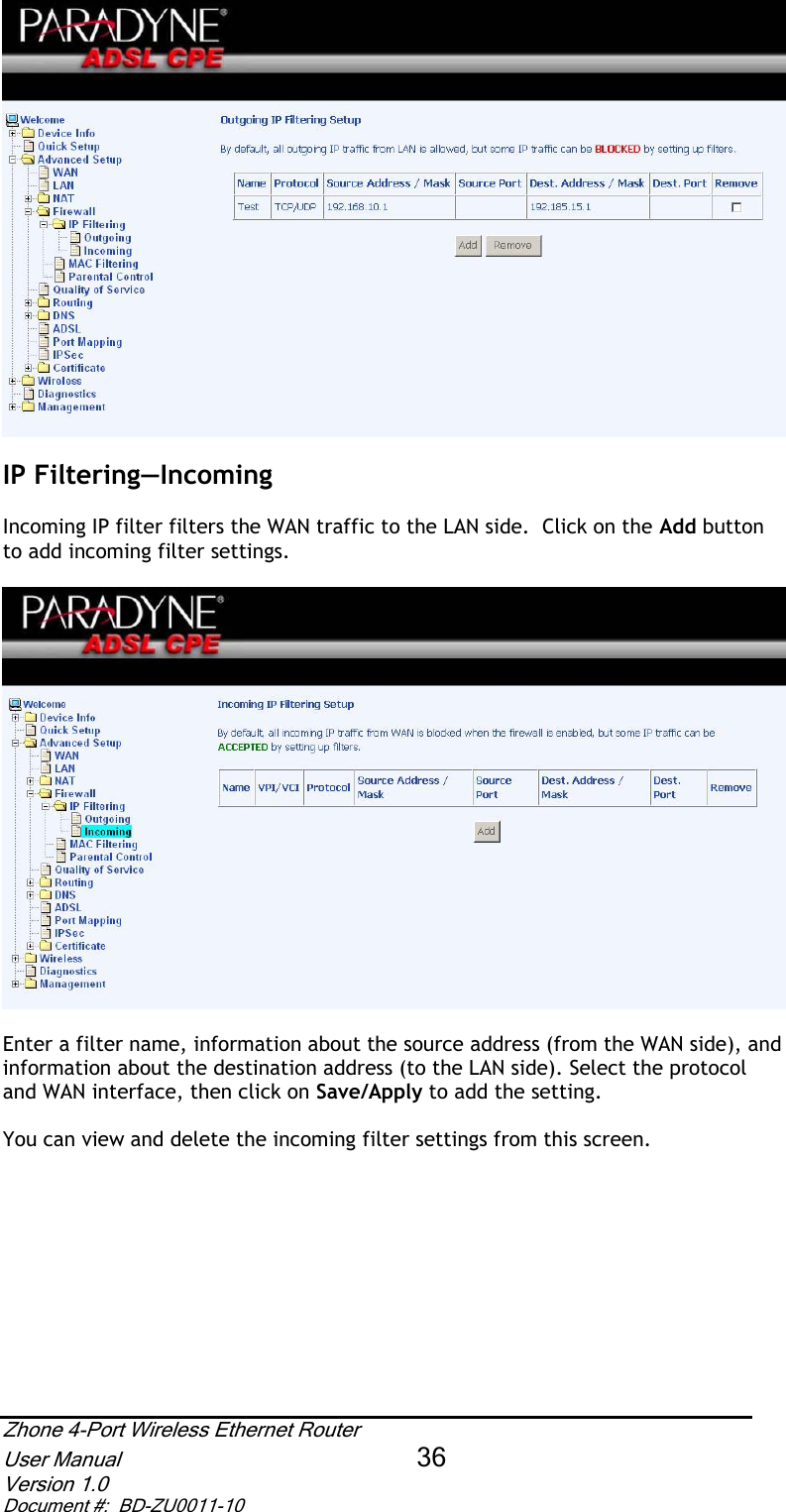 IP Filtering—IncomingIncoming IP filter filters the WAN traffic to the LAN side.  Click on the Add buttonto add incoming filter settings.  Enter a filter name, information about the source address (from the WAN side), and information about the destination address (to the LAN side). Select the protocol and WAN interface, then click on Save/Apply to add the setting. You can view and delete the incoming filter settings from this screen. Zhone 4-Port Wireless Ethernet Router User Manual 36Version 1.0 Document #:  BD-ZU0011-10