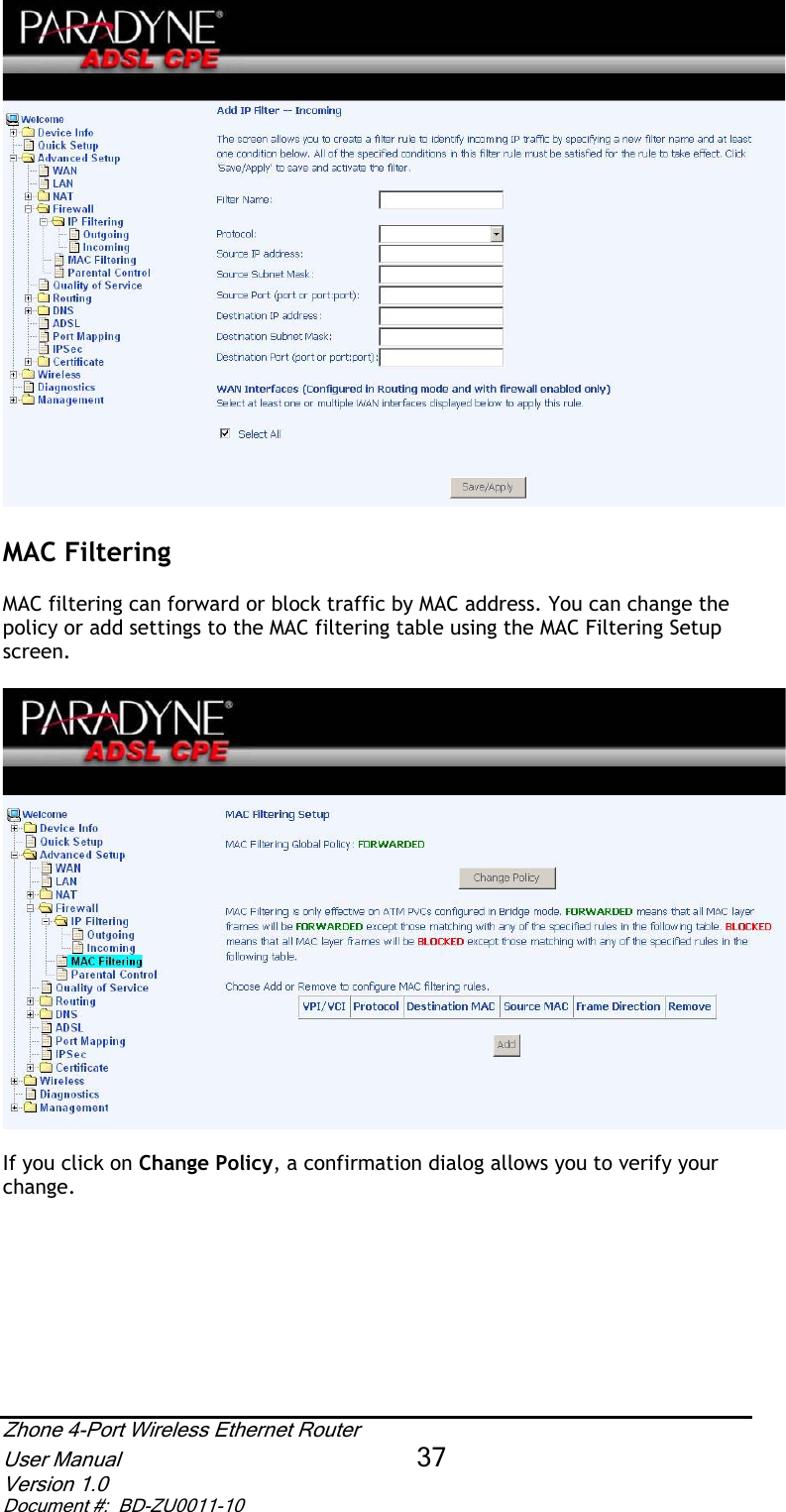 MAC FilteringMAC filtering can forward or block traffic by MAC address. You can change the policy or add settings to the MAC filtering table using the MAC Filtering Setup screen.If you click on Change Policy, a confirmation dialog allows you to verify your change.Zhone 4-Port Wireless Ethernet Router User Manual 37Version 1.0 Document #:  BD-ZU0011-10