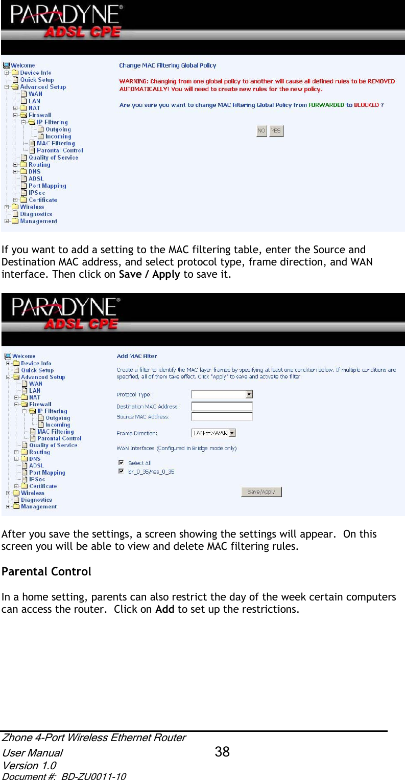 If you want to add a setting to the MAC filtering table, enter the Source and Destination MAC address, and select protocol type, frame direction, and WAN interface. Then click on Save / Apply to save it.After you save the settings, a screen showing the settings will appear.  On this screen you will be able to view and delete MAC filtering rules.  Parental Control In a home setting, parents can also restrict the day of the week certain computers can access the router.  Click on Add to set up the restrictions. Zhone 4-Port Wireless Ethernet Router User Manual 38Version 1.0 Document #:  BD-ZU0011-10