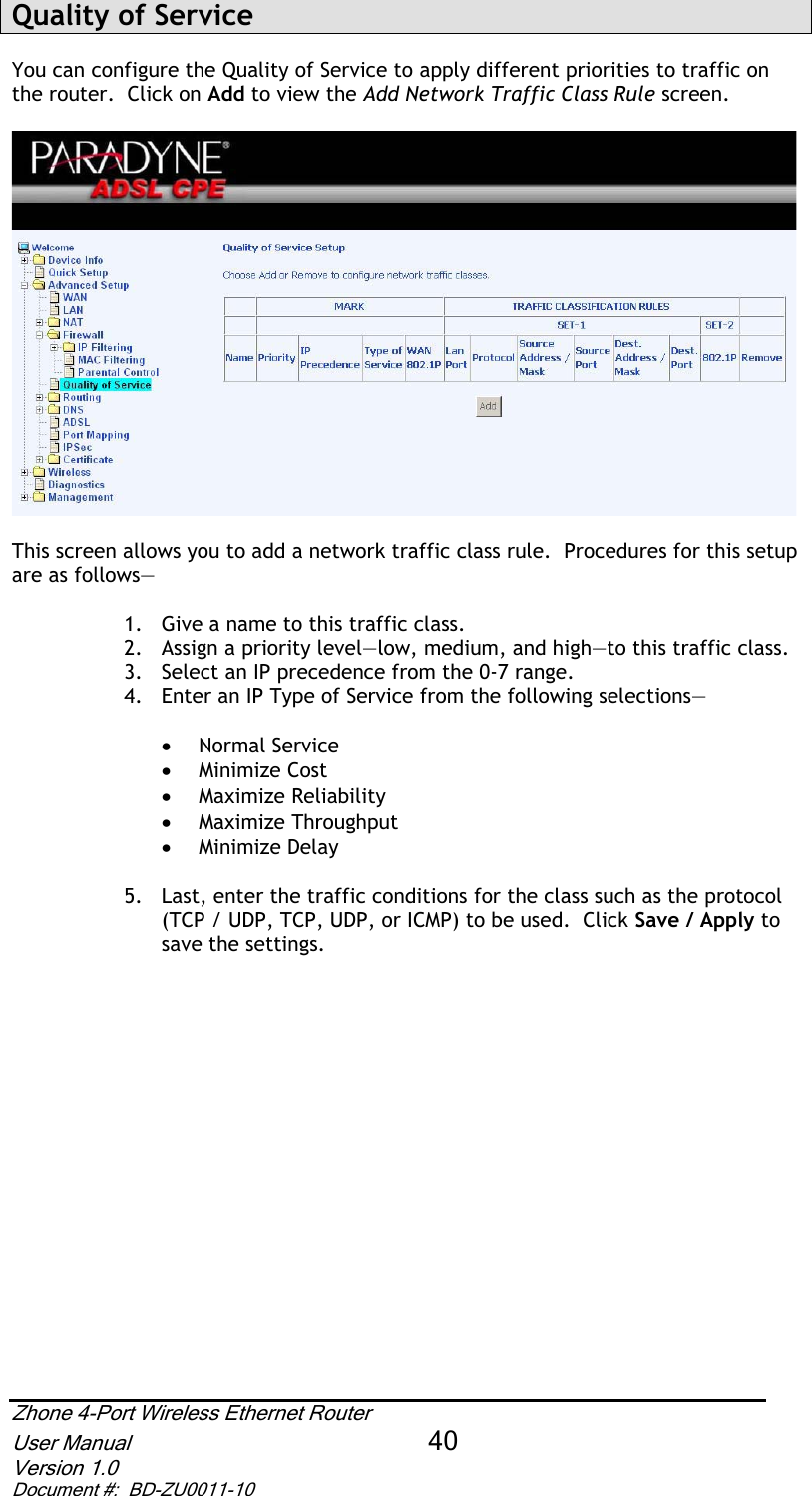 Quality of Service  You can configure the Quality of Service to apply different priorities to traffic on the router.  Click on Add to view the Add Network Traffic Class Rule screen. This screen allows you to add a network traffic class rule.  Procedures for this setup are as follows— 1.  Give a name to this traffic class.   2.  Assign a priority level—low, medium, and high—to this traffic class. 3.  Select an IP precedence from the 0-7 range. 4.  Enter an IP Type of Service from the following selections— x Normal Service x Minimize Cost x Maximize Reliability x Maximize Throughput x Minimize Delay 5.  Last, enter the traffic conditions for the class such as the protocol (TCP / UDP, TCP, UDP, or ICMP) to be used.  Click Save / Apply tosave the settings. Zhone 4-Port Wireless Ethernet Router User Manual 40Version 1.0 Document #:  BD-ZU0011-10