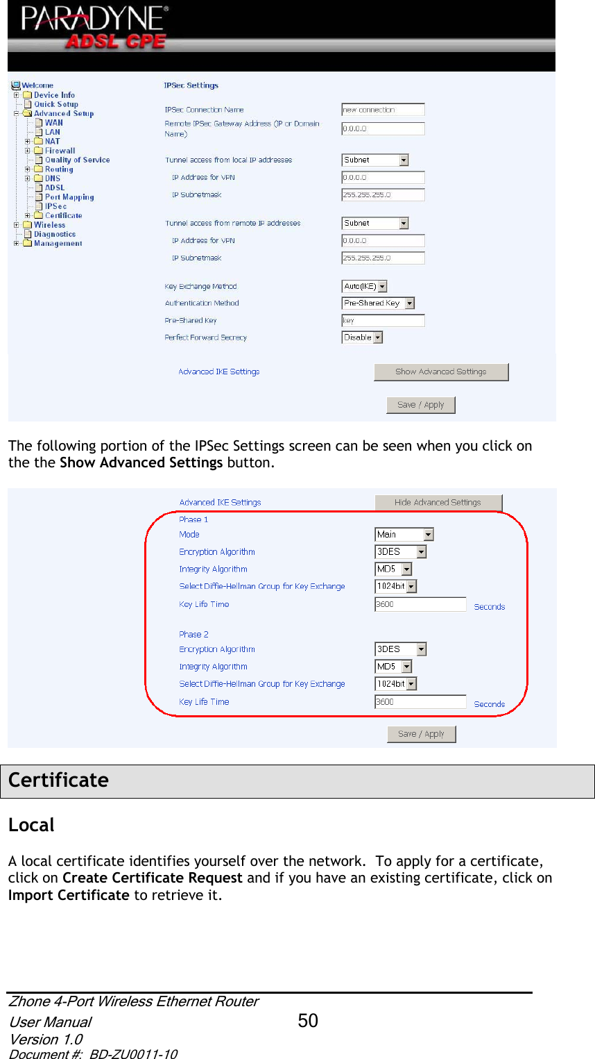The following portion of the IPSec Settings screen can be seen when you click on the the Show Advanced Settings button.CertificateLocalA local certificate identifies yourself over the network.  To apply for a certificate, click on Create Certificate Request and if you have an existing certificate, click on Import Certificate to retrieve it. Zhone 4-Port Wireless Ethernet Router User Manual 50Version 1.0 Document #:  BD-ZU0011-10