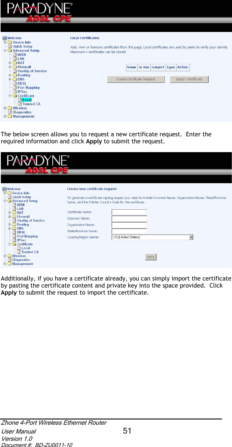 The below screen allows you to request a new certificate request.  Enter the required information and click Apply to submit the request.  Additionally, if you have a certificate already, you can simply import the certificate by pasting the certificate content and private key into the space provided.  Click Apply to submit the request to import the certificate. Zhone 4-Port Wireless Ethernet Router User Manual 51Version 1.0 Document #:  BD-ZU0011-10