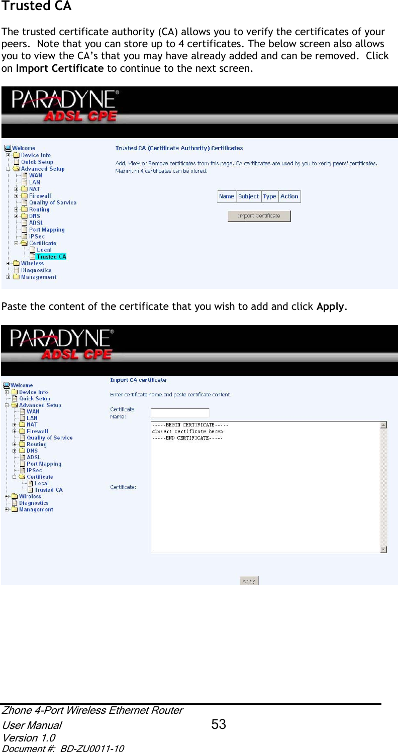Trusted CA The trusted certificate authority (CA) allows you to verify the certificates of your peers.  Note that you can store up to 4 certificates. The below screen also allows you to view the CA’s that you may have already added and can be removed.  Click on Import Certificate to continue to the next screen. Paste the content of the certificate that you wish to add and click Apply.Zhone 4-Port Wireless Ethernet Router User Manual 53Version 1.0 Document #:  BD-ZU0011-10