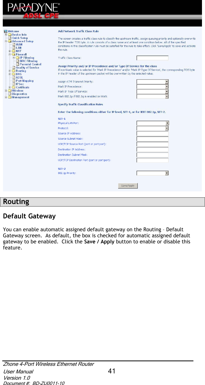 RoutingDefault GatewayYou can enable automatic assigned default gateway on the Routing – Default Gateway screen.  As default, the box is checked for automatic assigned default gateway to be enabled.  Click the Save / Apply button to enable or disable this feature.Zhone 4-Port Wireless Ethernet Router User Manual 41Version 1.0 Document #:  BD-ZU0011-10