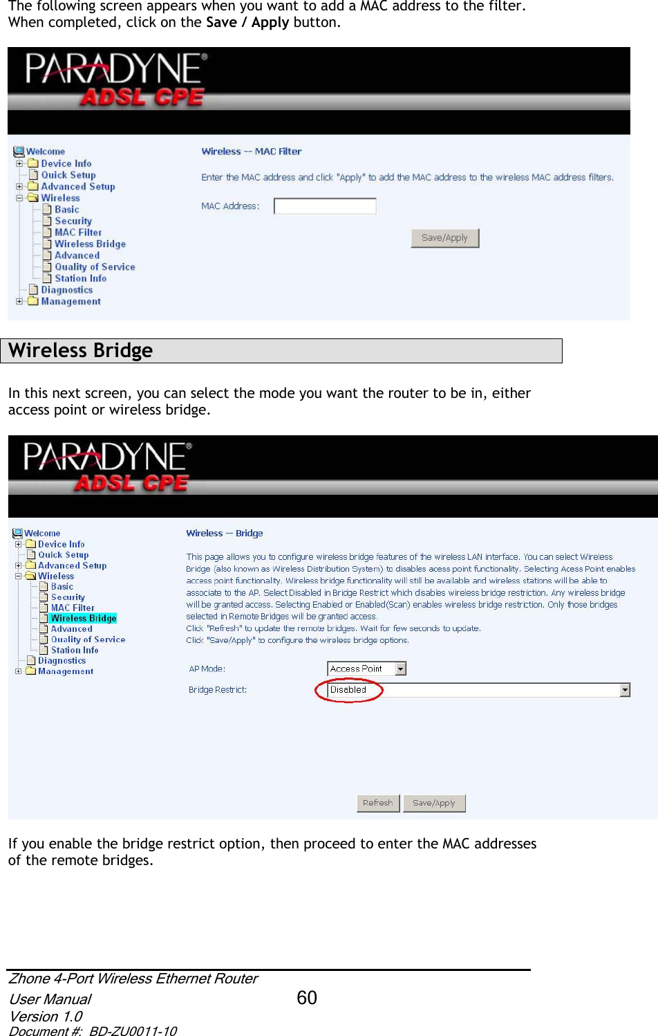 The following screen appears when you want to add a MAC address to the filter.  When completed, click on the Save / Apply button.Wireless Bridge In this next screen, you can select the mode you want the router to be in, either access point or wireless bridge. If you enable the bridge restrict option, then proceed to enter the MAC addresses of the remote bridges. Zhone 4-Port Wireless Ethernet Router User Manual 60Version 1.0 Document #:  BD-ZU0011-10