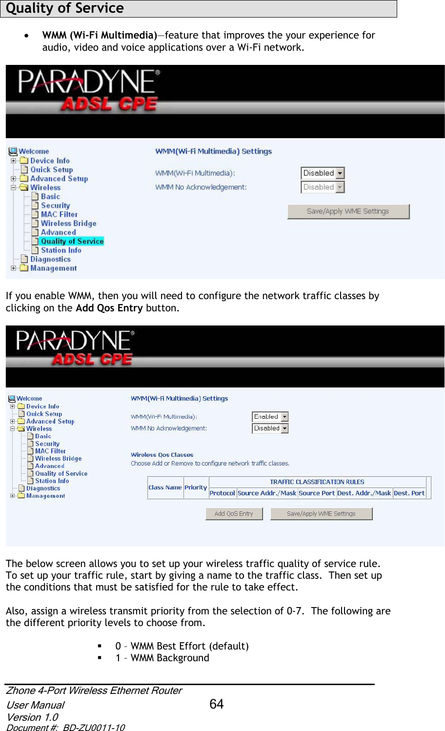 Quality of Service x WMM (Wi-Fi Multimedia)—feature that improves the your experience for audio, video and voice applications over a Wi-Fi network. If you enable WMM, then you will need to configure the network traffic classes by clicking on the Add Qos Entry button.The below screen allows you to set up your wireless traffic quality of service rule.  To set up your traffic rule, start by giving a name to the traffic class.  Then set up the conditions that must be satisfied for the rule to take effect.   Also, assign a wireless transmit priority from the selection of 0-7.  The following are the different priority levels to choose from.  0 – WMM Best Effort (default)  1 – WMM Background Zhone 4-Port Wireless Ethernet Router User Manual 64Version 1.0 Document #:  BD-ZU0011-10
