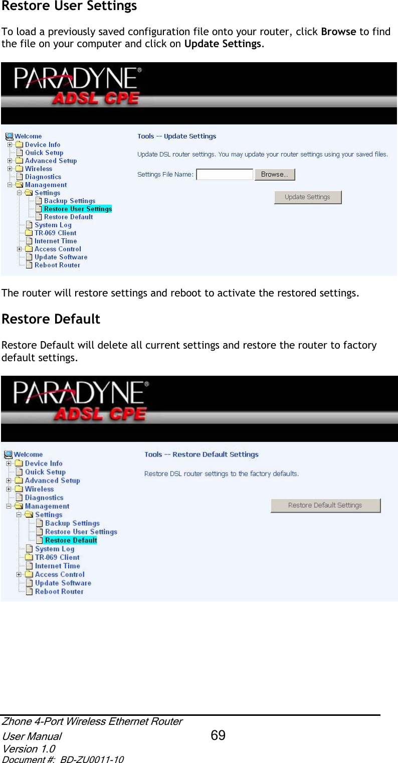 Restore User Settings  To load a previously saved configuration file onto your router, click Browse to find the file on your computer and click on Update Settings.The router will restore settings and reboot to activate the restored settings.  Restore Default  Restore Default will delete all current settings and restore the router to factory default settings. Zhone 4-Port Wireless Ethernet Router User Manual 69Version 1.0 Document #:  BD-ZU0011-10