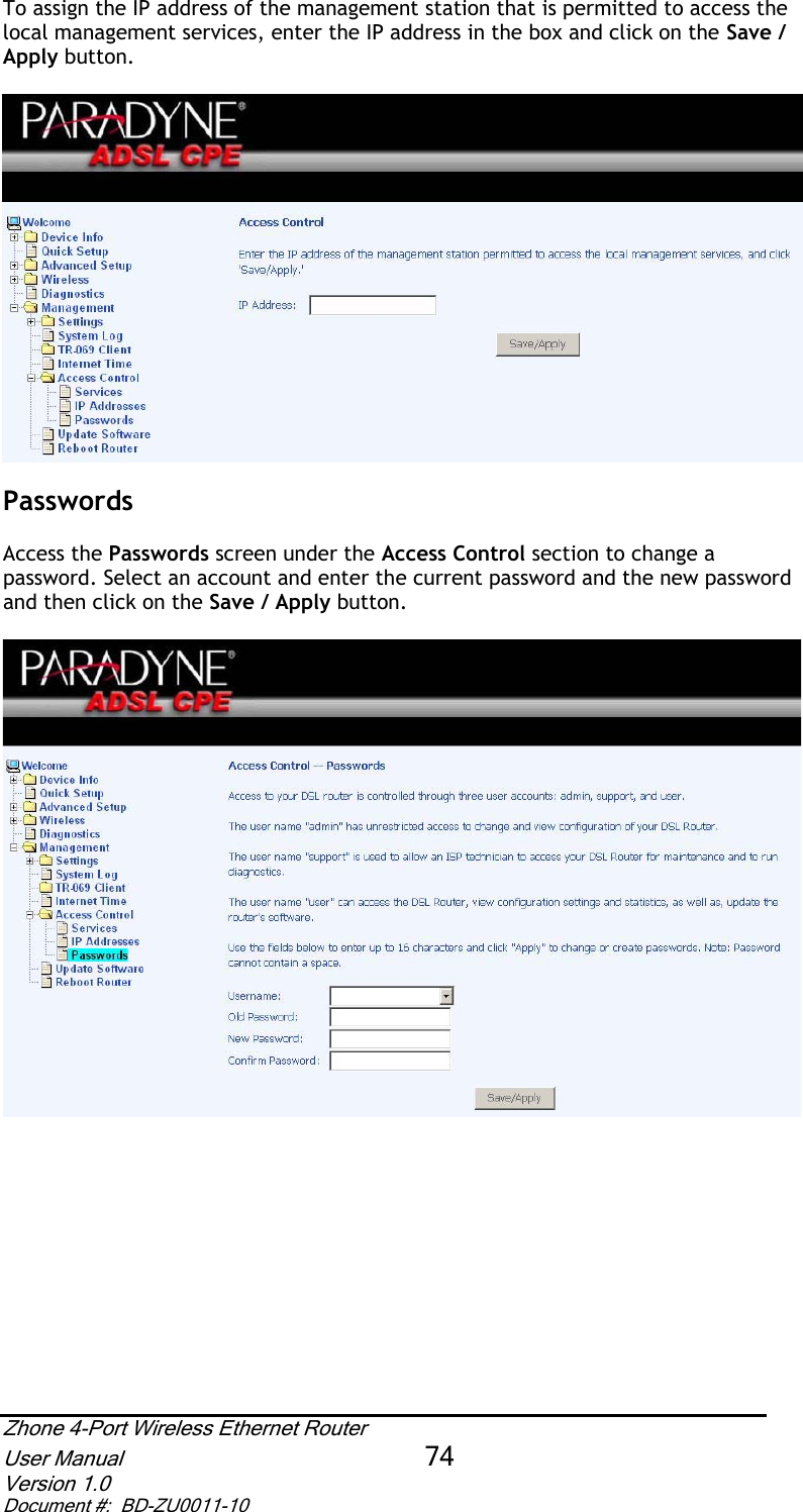 To assign the IP address of the management station that is permitted to access the local management services, enter the IP address in the box and click on the Save / Apply button.PasswordsAccess the Passwords screen under the Access Control section to change a password. Select an account and enter the current password and the new password and then click on the Save / Apply button.Zhone 4-Port Wireless Ethernet Router User Manual 74Version 1.0 Document #:  BD-ZU0011-10