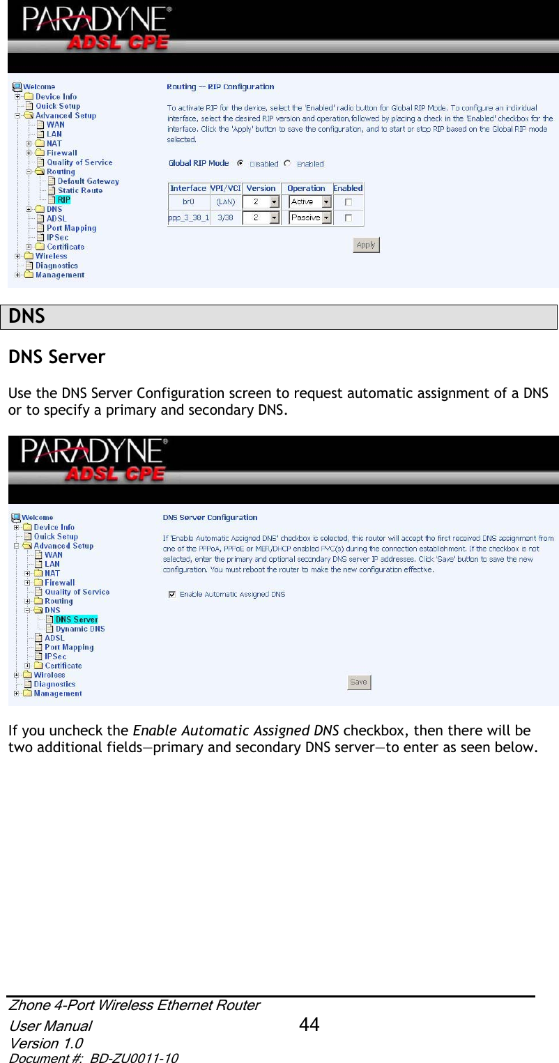 DNSDNS Server Use the DNS Server Configuration screen to request automatic assignment of a DNS or to specify a primary and secondary DNS.  If you uncheck the Enable Automatic Assigned DNS checkbox, then there will be two additional fields—primary and secondary DNS server—to enter as seen below. Zhone 4-Port Wireless Ethernet Router User Manual 44Version 1.0 Document #:  BD-ZU0011-10