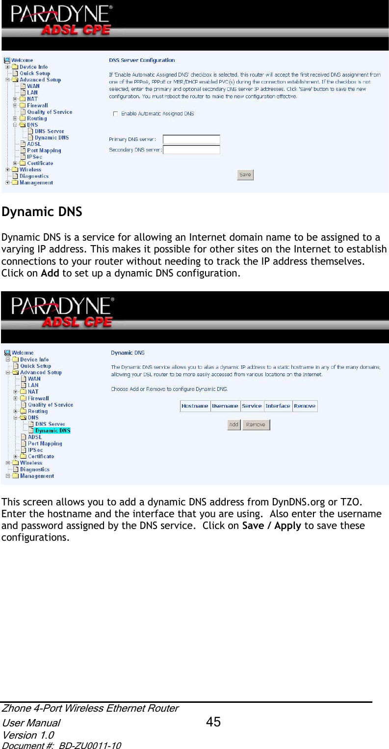 Dynamic DNS Dynamic DNS is a service for allowing an Internet domain name to be assigned to a varying IP address. This makes it possible for other sites on the Internet to establish connections to your router without needing to track the IP address themselves.  Click on Add to set up a dynamic DNS configuration. This screen allows you to add a dynamic DNS address from DynDNS.org or TZO.  Enter the hostname and the interface that you are using.  Also enter the username and password assigned by the DNS service.  Click on Save / Apply to save these configurations. Zhone 4-Port Wireless Ethernet Router User Manual 45Version 1.0 Document #:  BD-ZU0011-10