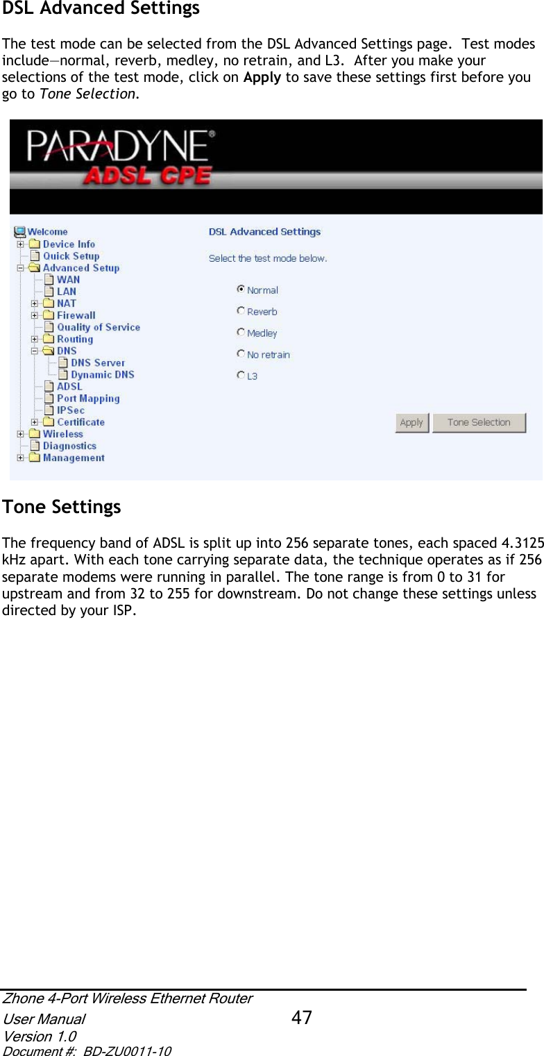 DSL Advanced Settings The test mode can be selected from the DSL Advanced Settings page.  Test modes include—normal, reverb, medley, no retrain, and L3.  After you make your selections of the test mode, click on Apply to save these settings first before you go to Tone Selection. Tone Settings The frequency band of ADSL is split up into 256 separate tones, each spaced 4.3125 kHz apart. With each tone carrying separate data, the technique operates as if 256 separate modems were running in parallel. The tone range is from 0 to 31 for upstream and from 32 to 255 for downstream. Do not change these settings unless directed by your ISP. Zhone 4-Port Wireless Ethernet Router User Manual 47Version 1.0 Document #:  BD-ZU0011-10