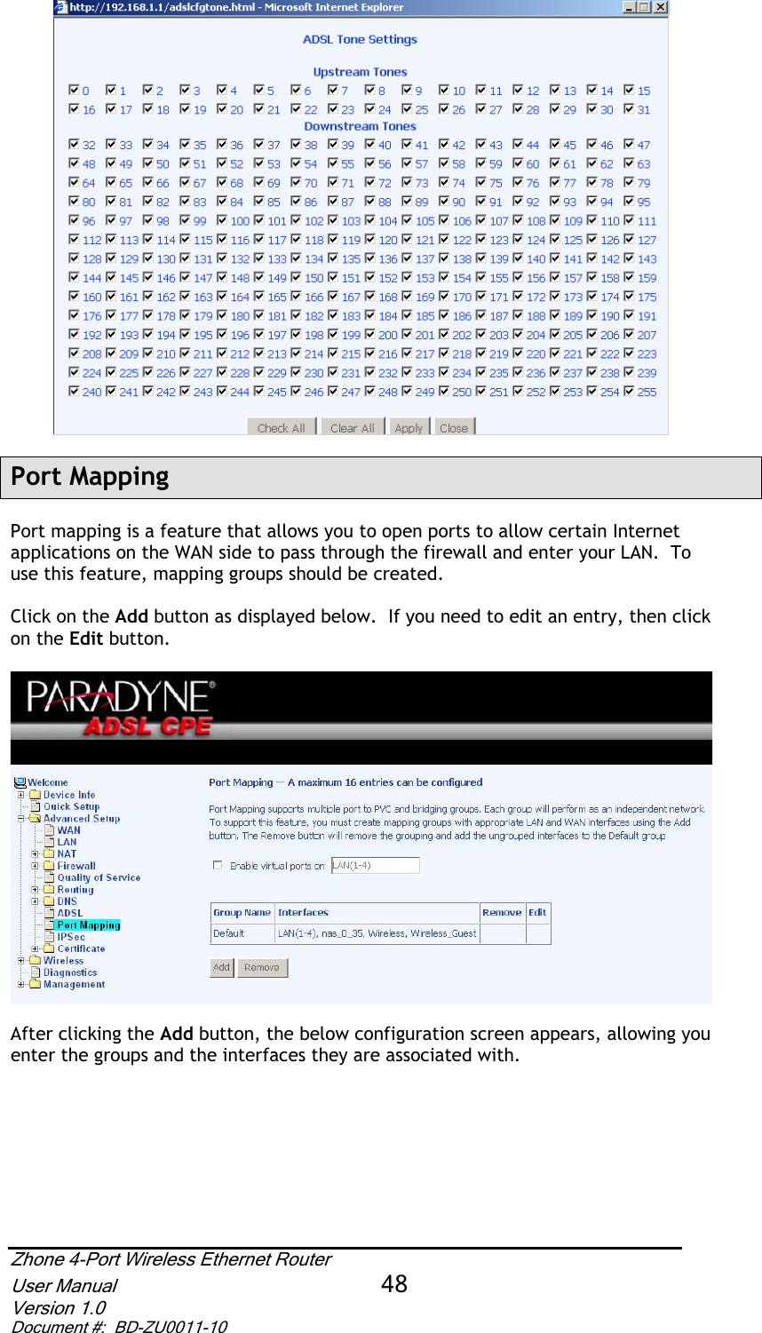 Port Mapping Port mapping is a feature that allows you to open ports to allow certain Internet applications on the WAN side to pass through the firewall and enter your LAN.  To use this feature, mapping groups should be created.  Click on the Add button as displayed below.  If you need to edit an entry, then click on the Edit button.After clicking the Add button, the below configuration screen appears, allowing you enter the groups and the interfaces they are associated with.   Zhone 4-Port Wireless Ethernet Router User Manual 48Version 1.0 Document #:  BD-ZU0011-10