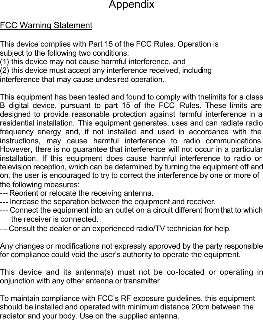 AppendixFCC Warning StatementThis device complies with Part 15 of the FCC Rules. Operation issubject to the following two conditions:(1) this device may not cause harmful interference, and(2) this device must accept any interference received, includinginterference that may cause undesired operation.This equipment has been tested and found to comply with thelimits for a class B digital device, pursuant to part 15 of the FCC Rules. These limits are designed to provide reasonable protection against harmful interference in a residential installation. This equipment generates, uses and can radiate radio frequency energy and, if not installed and used in accordance with theinstructions, may cause harmful interference to radio communications.However, there is no guarantee that interference will not occur in a particular installation. If this equipment does cause harmful interference to radio or television reception, which can be determined by turning the equipment off and on, the user is encouraged to try to correct the interference by one or more ofthe following measures:--- Reorient or relocate the receiving antenna.--- Increase the separation between the equipment and receiver.--- Connect the equipment into an outlet on a circuit different from that to which the receiver is connected.--- Consult the dealer or an experienced radio/TV technician for help.Any changes or modifications not expressly approved by the party responsiblefor compliance could void the user’s authority to operate the equipment.This device and its antenna(s) must not be co-located or operating inonjunction with any other antenna or transmitterTo maintain compliance with FCC’s RF exposure guidelines, this equipmentshould be installed and operated with minimum distance 20cm between the radiator and your body. Use on the supplied antenna.
