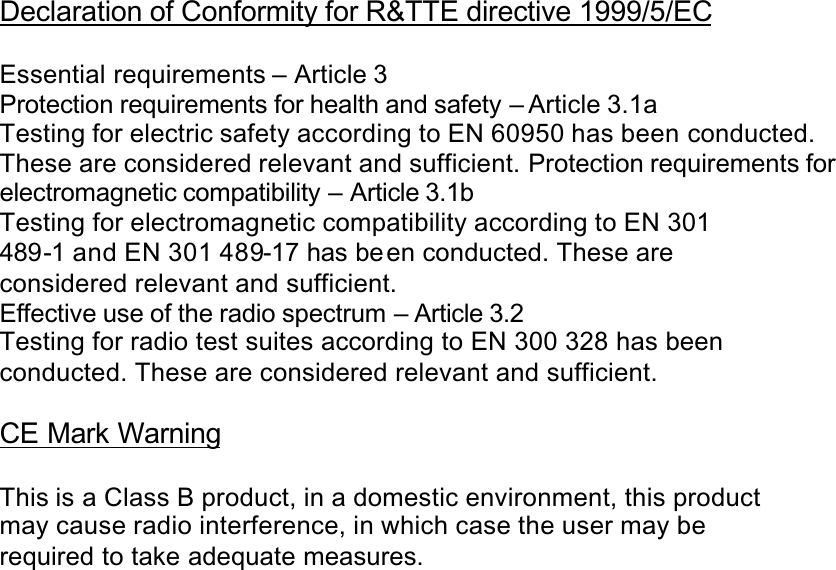 Declaration of Conformity for R&amp;TTE directive 1999/5/ECEssential requirements – Article 3Protection requirements for health and safety – Article 3.1aTesting for electric safety according to EN 60950 has been conducted.These are considered relevant and sufficient. Protection requirements for electromagnetic compatibility – Article 3.1bTesting for electromagnetic compatibility according to EN 301489-1 and EN 301 489-17 has be en conducted. These areconsidered relevant and sufficient.Effective use of the radio spectrum – Article 3.2Testing for radio test suites according to EN 300 328 has beenconducted. These are considered relevant and sufficient.CE Mark WarningThis is a Class B product, in a domestic environment, this productmay cause radio interference, in which case the user may berequired to take adequate measures.