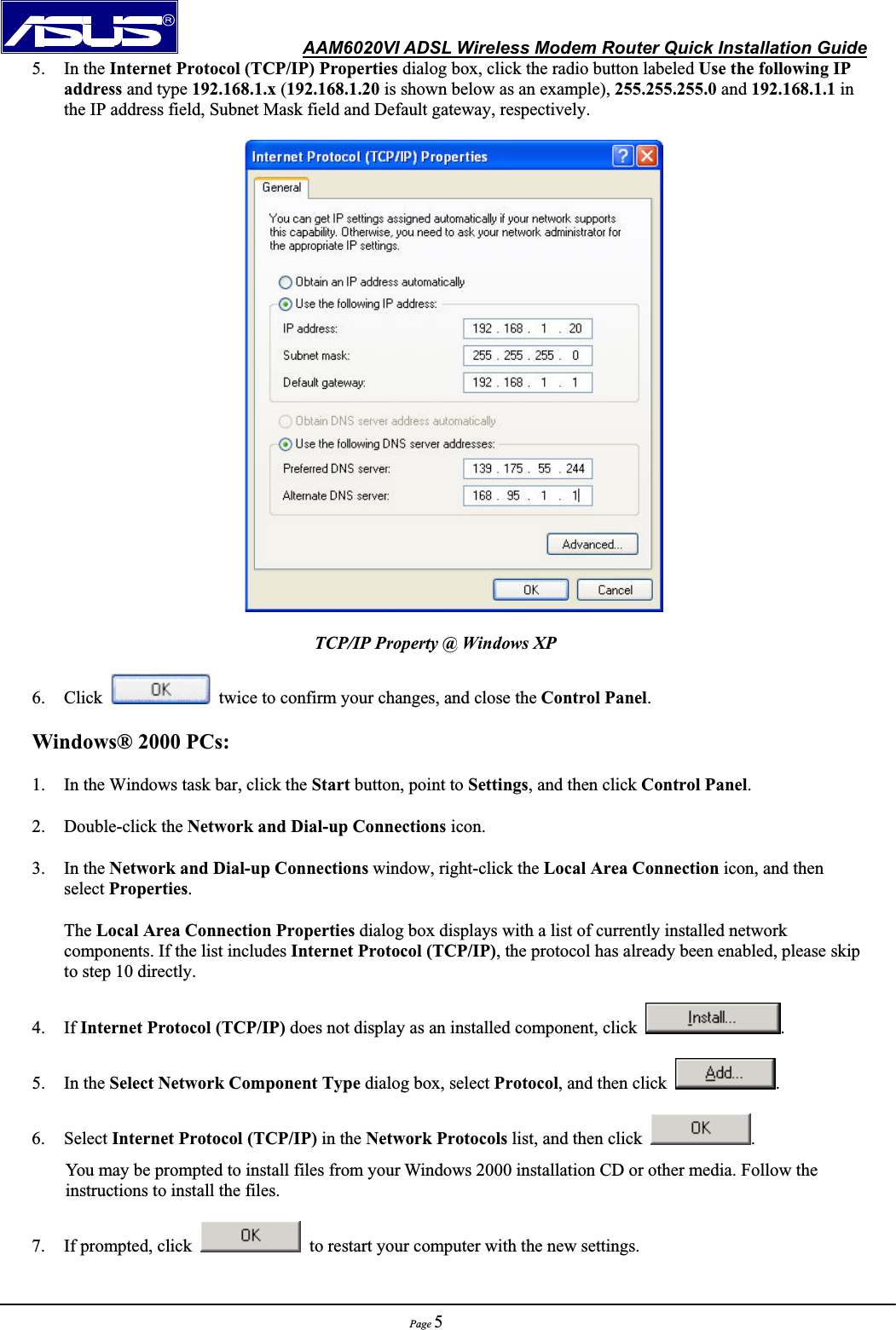               AAM6020VI ADSL Wireless Modem Router Quick Installation GuidePage 55. In the Internet Protocol (TCP/IP) Properties dialog box, click the radio button labeled Use the following IP address and type 192.168.1.x (192.168.1.20 is shown below as an example), 255.255.255.0 and 192.168.1.1 in the IP address field, Subnet Mask field and Default gateway, respectively. TCP/IP Property @ Windows XP 6. Click    twice to confirm your changes, and close the Control Panel.Windows® 2000 PCs: 1. In the Windows task bar, click the Start button, point to Settings, and then click Control Panel.2. Double-click the Network and Dial-up Connections icon. 3. In the Network and Dial-up Connections window, right-click the Local Area Connection icon, and then           select Properties.The Local Area Connection Properties dialog box displays with a list of currently installed network components. If the list includes Internet Protocol (TCP/IP), the protocol has already been enabled, please skip to step 10 directly. 4. If Internet Protocol (TCP/IP) does not display as an installed component, click  .5. In the Select Network Component Type dialog box, select Protocol, and then click  .6. Select Internet Protocol (TCP/IP) in the Network Protocols list, and then click  .You may be prompted to install files from your Windows 2000 installation CD or other media. Follow the instructions to install the files. 7. If prompted, click    to restart your computer with the new settings. 