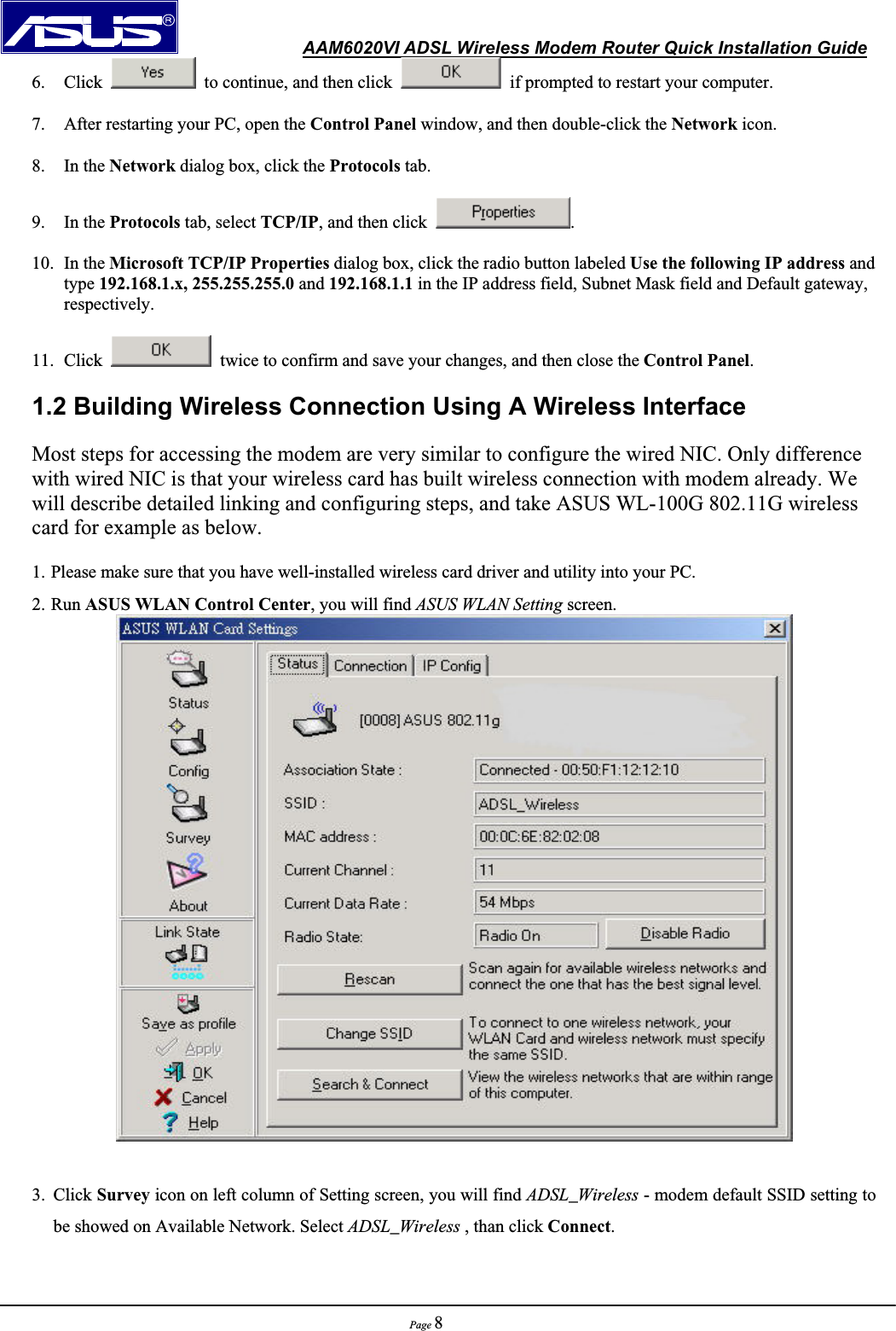               AAM6020VI ADSL Wireless Modem Router Quick Installation GuidePage 86. Click    to continue, and then click    if prompted to restart your computer. 7. After restarting your PC, open the Control Panel window, and then double-click the Network icon. 8. In the Network dialog box, click the Protocols tab. 9. In the Protocols tab, select TCP/IP, and then click  .10. In the Microsoft TCP/IP Properties dialog box, click the radio button labeled Use the following IP address and type 192.168.1.x, 255.255.255.0 and 192.168.1.1 in the IP address field, Subnet Mask field and Default gateway, respectively.11. Click    twice to confirm and save your changes, and then close the Control Panel.1.2 Building Wireless Connection Using A Wireless Interface Most steps for accessing the modem are very similar to configure the wired NIC. Only difference with wired NIC is that your wireless card has built wireless connection with modem already. We will describe detailed linking and configuring steps, and take ASUS WL-100G 802.11G wireless card for example as below. 1. Please make sure that you have well-installed wireless card driver and utility into your PC.     2. Run ASUS WLAN Control Center, you will find ASUS WLAN Setting screen.     3. Click Survey icon on left column of Setting screen, you will find ADSL_Wireless - modem default SSID setting to be showed on Available Network. Select ADSL_Wireless , than click Connect.