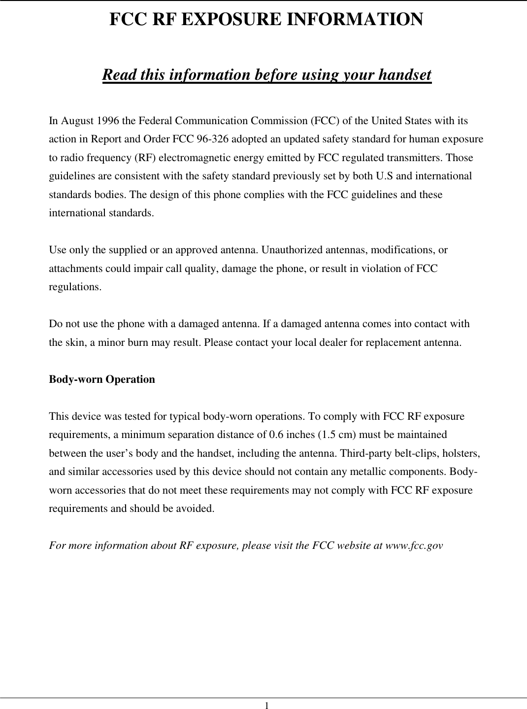   1FCC RF EXPOSURE INFORMATION  Read this information before using your handset  In August 1996 the Federal Communication Commission (FCC) of the United States with its action in Report and Order FCC 96-326 adopted an updated safety standard for human exposure to radio frequency (RF) electromagnetic energy emitted by FCC regulated transmitters. Those guidelines are consistent with the safety standard previously set by both U.S and international standards bodies. The design of this phone complies with the FCC guidelines and these international standards.  Use only the supplied or an approved antenna. Unauthorized antennas, modifications, or attachments could impair call quality, damage the phone, or result in violation of FCC regulations.  Do not use the phone with a damaged antenna. If a damaged antenna comes into contact with the skin, a minor burn may result. Please contact your local dealer for replacement antenna.  Body-worn Operation  This device was tested for typical body-worn operations. To comply with FCC RF exposure requirements, a minimum separation distance of 0.6 inches (1.5 cm) must be maintained between the user’s body and the handset, including the antenna. Third-party belt-clips, holsters, and similar accessories used by this device should not contain any metallic components. Body-worn accessories that do not meet these requirements may not comply with FCC RF exposure requirements and should be avoided.  For more information about RF exposure, please visit the FCC website at www.fcc.gov    