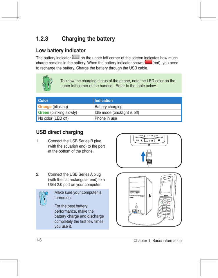 1-6 Chapter 1: Basic information1.2.3  Charging the batteryLow battery indicatorThe battery indicator   on the upper left corner of the screen indicates how much charge remains in the battery. When the battery indicator shows  (red), you need to recharge the battery. Charge the battery through the USB cable.USB direct charging1.  Connect the USB Series B plug (with the squarish end) to the port at the bottom of the phone.2.  Connect the USB Series A plug (with the at rectangular end) to a USB 2.0 port on your computer.Make sure your computer is turned on.For the best battery performance, make the battery charge and discharge completely the rst few times you use it.To know the charging status of the phone, note the LED color on the upper left corner of the handset. Refer to the table below.Color IndicationOrange (blinking) Battery chargingGreen (blinking slowly) Idle mode (backlight is off)No color (LED off) Phone in use