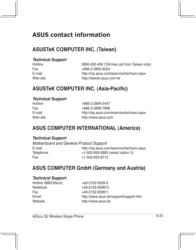 A-21AiGuru S2 Wireless Skype PhoneASUS contact informationASUSTeK COMPUTER INC. (Taiwan)Technical SupportHotline   0800-093-456 (Toll-free call from Taiwan only)Fax     +886-2-2895-9254E-mail  http://vip.asus.com/eservice/techserv.aspxWeb site  http://taiwan.asus.com.twASUSTeKCOMPUTERINC.(Asia-Pacic)Technical SupportHotline   +886-2-2894-3447Fax     +886-2-2890-7698E-mail  http://vip.asus.com/eservice/techserv.aspxWeb site  http://www.asus.comASUS COMPUTER INTERNATIONAL (America)Technical Support  Motherboard and General Product SupportE-mail  http://vip.asus.com/eservice/techserv.aspxTelephone    +1-502-995-0883 (select option 3)Fax    +1-502-933-8713ASUS COMPUTER GmbH (Germany and Austria)Technical SupportHotline (MB/Others)   +49-2102-9599-0Notebook  +49-2102-959910Fax    +49-2102-959911Email  http://www.asus.de/support/support.htmWebsite  http://www.asus.de