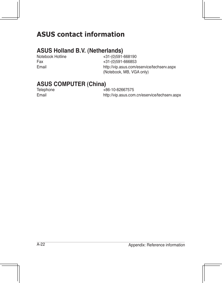 A-22 Appendix: Reference informationASUS contact informationASUS Holland B.V. (Netherlands)Notebook Hotline     +31-(0)591-668190Fax      +31-(0)591-666853Email    http://vip.asus.com/eservice/techserv.aspx       (Notebook, MB, VGA only)ASUS COMPUTER (China)Telephone     +86-10-82667575Email    http://vip.asus.com.cn/eservice/techserv.aspx