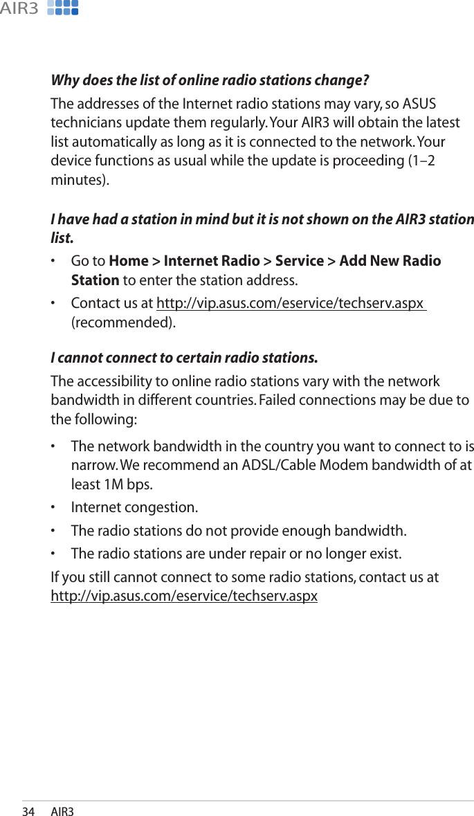 AIR334AIR3Why does the list of online radio stations change?The addresses of the Internet radio stations may vary, so ASUS technicians update them regularly. Your AIR3 will obtain the latest list automatically as long as it is connected to the network. Your device functions as usual while the update is proceeding (1–2 minutes).I have had a station in mind but it is not shown on the AIR3 station list.•  Go to Home &gt; Internet Radio &gt; Service &gt; Add New Radio Station to enter the station address.•  Contact us at http://vip.asus.com/eservice/techserv.aspx (recommended).I cannot connect to certain radio stations.The accessibility to online radio stations vary with the network bandwidth in different countries. Failed connections may be due to the following:•  The network bandwidth in the country you want to connect to is narrow. We recommend an ADSL/Cable Modem bandwidth of at least 1M bps.•  Internet congestion.•  The radio stations do not provide enough bandwidth.•  The radio stations are under repair or no longer exist.If you still cannot connect to some radio stations, contact us at http://vip.asus.com/eservice/techserv.aspx