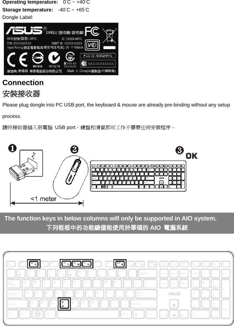 Operating temperature:   0°C ~ +40°C Storage temperature:    -40°C ~ +65°C Dongle Label:  Connection 安裝接收器 Please plug dongle into PC USB port, the keyboard &amp; mouse are already pre-binding without any setup process.  請將接收器插入到電腦 USB port，鍵盤和滑鼠即可工作不需要任何安裝程序。        The function keys in below columns will only be supported in AIO system. 下列框框中的功能鍵僅能使用於華碩的 AIO  電腦系統