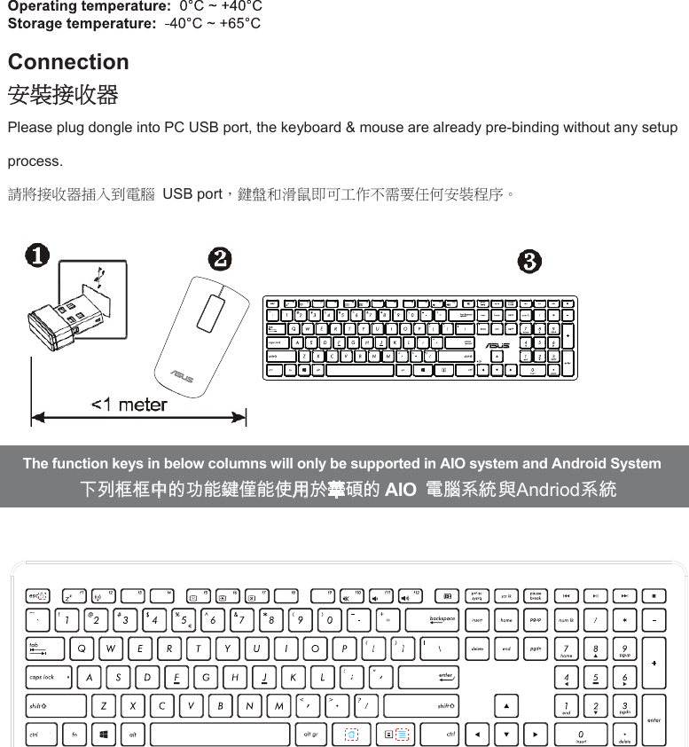 Connection安裝接收器Please plug dongle into PC USB port, the keyboard &amp; mouse are already pre-binding without any setup process.   請將接收器插入到電腦  USB port，鍵盤和滑鼠即可工作不需要任何安裝程序。   The function keys in below columns will only be supported in AIO system and Android System下列框框中的功能鍵僅能使用於華碩的 AIO 電腦系統與Andriod系統