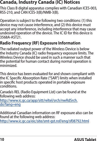 ASUS Tablet10Canada, Industry Canada (IC) Notices ThisClassBdigitalapparatuscomplieswithCanadianICES-003,RSS-210,andCANICES-3(B)/NMB-3(B).Operationissubjecttothefollowingtwoconditions:(1)thisdevice may not cause interference, and (2) this device must accept any interference, including interference that may cause undesiredoperationofthedevice.TheICIDforthisdeviceis3568A-AST21.Radio Frequency (RF) Exposure Information TheradiatedoutputpoweroftheWirelessDeviceisbelowtheIndustryCanada(IC)radiofrequencyexposurelimits.TheWirelessDeviceshouldbeusedinsuchamannersuchthatthe potential for human contact during normal operation is minimized. This device has been evaluated for and shown compliant with theICSpecicAbsorptionRate(“SAR”)limitswheninstalledin specic host products operated in portable exposure conditions.Canada’s REL (Radio Equipment List) can be found at the following web address: http://www.ic.gc.ca/app/sitt/reltel/srch/nwRdSrch.do?lang=engAdditional Canadian information on RF exposure also can be found at the following web address: http://www.ic.gc.ca/eic/site/smt-gst.nsf/eng/sf08792.html